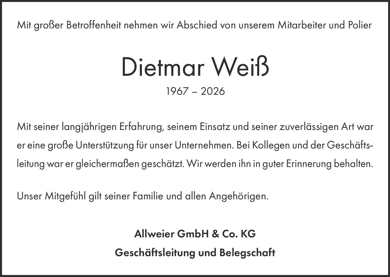 <p>Mit großer Betroffenheit nehmen wir Abschied von unserem Mitarbeiter und Polier</p><p><strong>Dietmar Weiß</strong><br>1967 – 2026</p><p>Mit seiner langjährigen Erfahrung, seinem Einsatz und seiner zuverlässigen Art war er eine große Unterstützung für unser Unternehmen. Bei Kollegen und der Geschäftsleitung war er gleichermaßen geschätzt. Wir werden ihn in guter Erinnerung behalten.</p><p>Unser Mitgefühl gilt seiner Familie und allen Angehörigen.</p><p><strong>Allweier GmbH &amp; Co. KG<br>Geschäftsleitung und Belegschaft</strong></p>