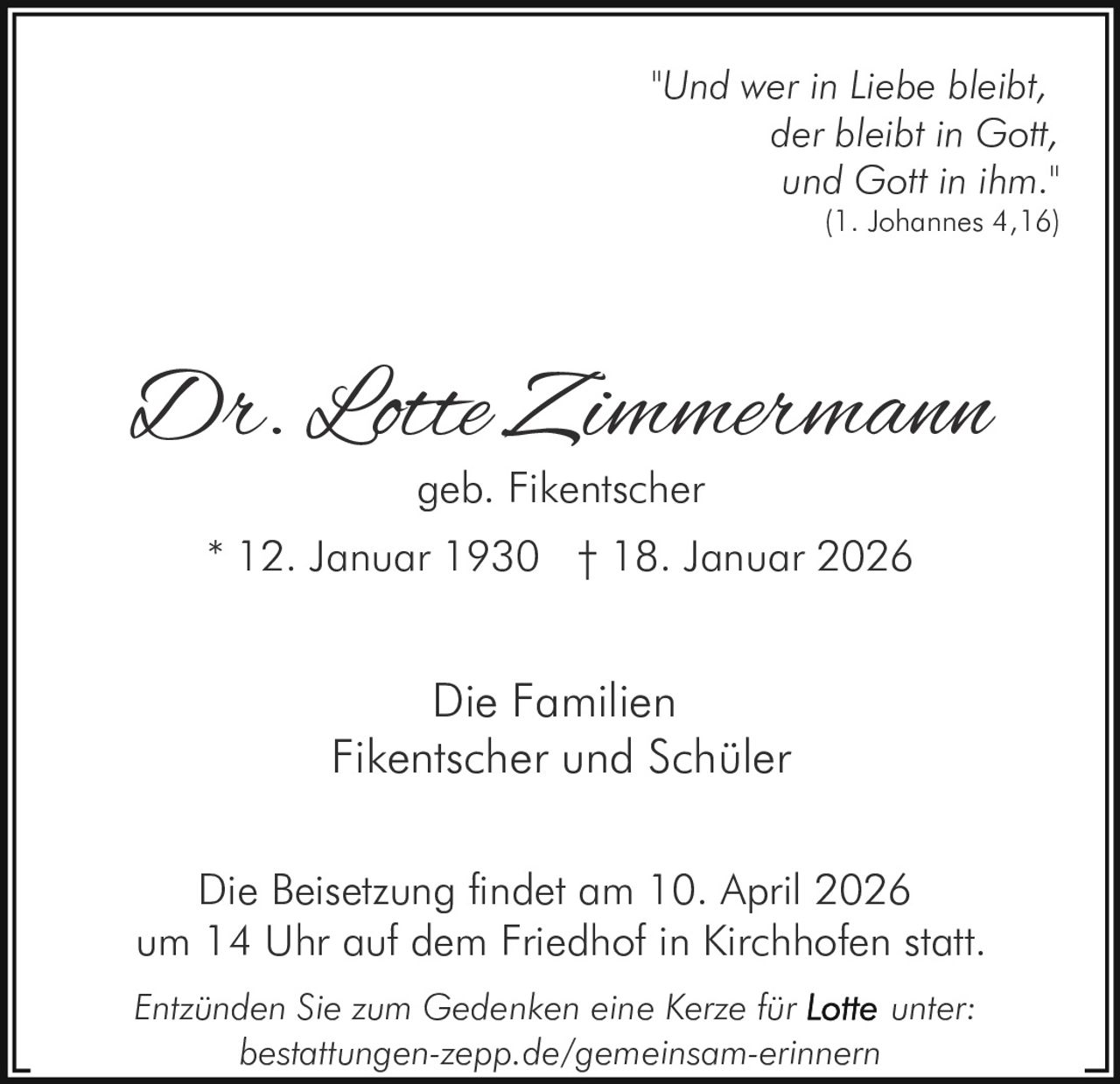 "Und wer in Liebe bleibt,
der bleibt in Gott,
und Gott in ihm."

(1. Johannes 4,16)

Dr. Lotte Zimmermann
geb. Fikentscher

* 12. Januar 1930 † 18. Januar 2026

Die Familien
Fikentscher und Schüler
Die Beisetzung findet am 10. April 2026
um 14 Uhr auf dem Friedhof in Kirchhofen statt.
Entzünden Sie zum Gedenken eine Kerze für
unter:
bestattungen-zepp.de/gemeinsam-erinnern
