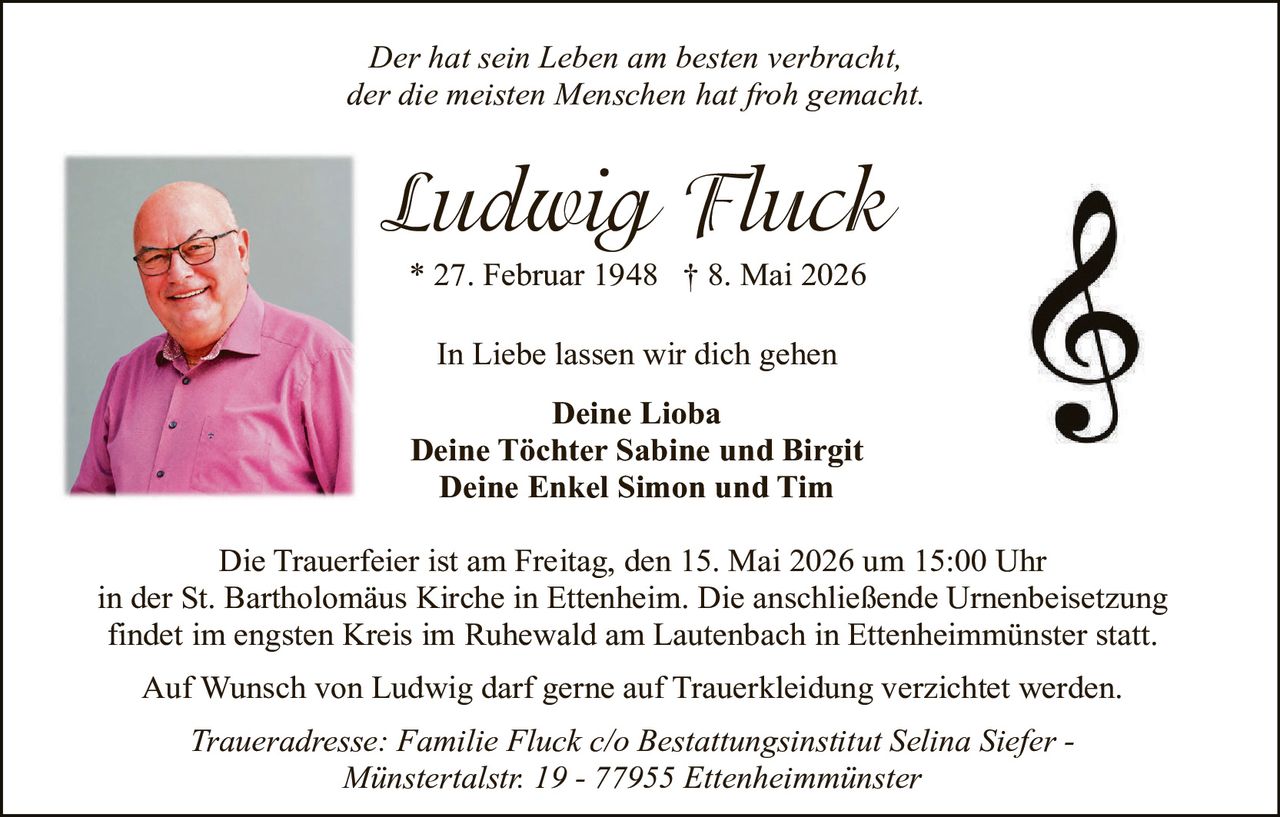 <p><i>Der hat sein Leben am besten verbracht, der die meisten Menschen hat froh gemacht.</i></p><p><strong>Ludwig Fluck</strong><br>* 27. Februar 1948 † 8. Mai 2026</p><p>In Liebe lassen wir dich gehen</p><p><strong>Deine Lioba<br>Deine Töchter Sabine und Birgit<br>Deine Enkel Simon und Tim</strong></p><p>Die Trauerfeier ist am Freitag, den 15. Mai 2026 um 15:00 Uhr in der St. Bartholomäus Kirche in Ettenheim. Die anschließende Urnenbeisetzung findet im engsten Kreis im Ruhewald am Lautenbach in Ettenheimmünster statt.<br>Auf Wunsch von Ludwig darf gerne auf Trauerkleidung verzichtet werden.<br><i>Traueradresse: Familie Fluck c/o Bestattungsinstitut Selina Siefer - Münstertalstr. 19 - 77955 Ettenheimmünster</i></p>
