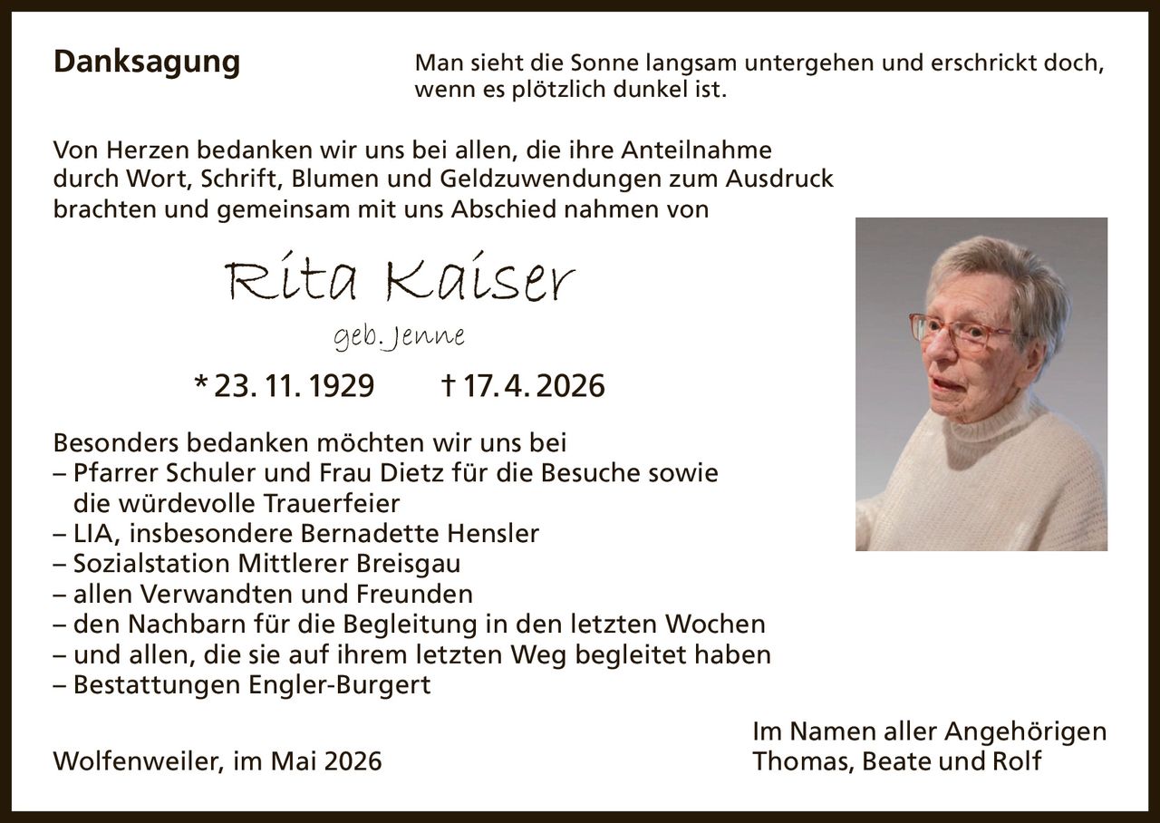 <p>Danksagung<br>Man sieht die Sonne langsam untergehen und erschrickt doch,<br>wenn es plötzlich dunkel ist.</p><p>Von Herzen bedanken wir uns bei allen, die ihre Anteilnahme<br>durch Wort, Schrift, Blumen und Geldzuwendungen zum Ausdruck<br>brachten und gemeinsam mit uns Abschied nahmen von</p><p><strong>Rita Kaiser</strong><br>geb. Jenne<br>* 23. 11. 1929 † 17. 4. 2026</p><p>Besonders bedanken möchten wir uns bei<br>– Pfarrer Schuler und Frau Dietz für die Besuche sowie<br>die würdevolle Trauerfeier<br>– LIA, insbesondere Bernadette Hensler<br>– Sozialstation Mittlerer Breisgau<br>– allen Verwandten und Freunden<br>– den Nachbarn für die Begleitung in den letzten Wochen<br>– und allen, die sie auf ihrem letzten Weg begleitet haben<br>– Bestattungen Engler-Burgert</p><p>Im Namen aller Angehörigen<br>Thomas, Beate und Rolf</p><p>Wolfenweiler, im Mai 2026</p>