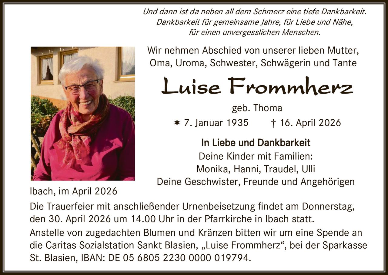 ��������������������������������������������������������������
Dankbarkeit für gemeinsame Jahre, für Liebe und Nähe,�
für einen unvergesslichen Menschen.�

������������������������������������������������
Oma, Uroma, Schwester, Schwägerin und Tante�
�

����������������
�

����������
������������������������†����������������
�

�

�������������������������
���������������������������
�����������������������������
Deine Geschwister, Freunde und Angehörigen�
�

�

���������������������
�����������������mit anschließender Urnenbeisetzung ����������������������
�������������������������������������������������������������������
������������������������������������Kränze�������������������������������
�����������������������������������������„Luise Frommherz“, bei der Sparkasse
������������������������������������������������
�