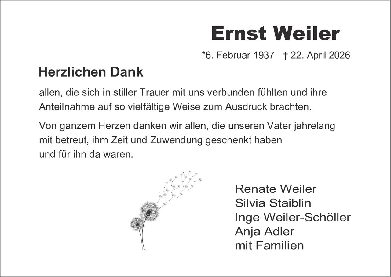 <p><strong>Ernst Weiler</strong><br>*6. Februar 1937 † 22. April 2026</p><p><strong>Herzlichen Dank</strong><br>allen, die sich in stiller Trauer mit uns verbunden fühlten und ihre Anteilnahme auf so vielfältige Weise zum Ausdruck brachten.</p><p>Von ganzem Herzen danken wir allen, die unseren Vater jahrelang mit betreut, ihm Zeit und Zuwendung geschenkt haben und für ihn da waren.</p><p>Renate Weiler<br>Silvia Staiblin<br>Inge Weiler-Schöller<br>Anja Adler<br>mit Familien</p>