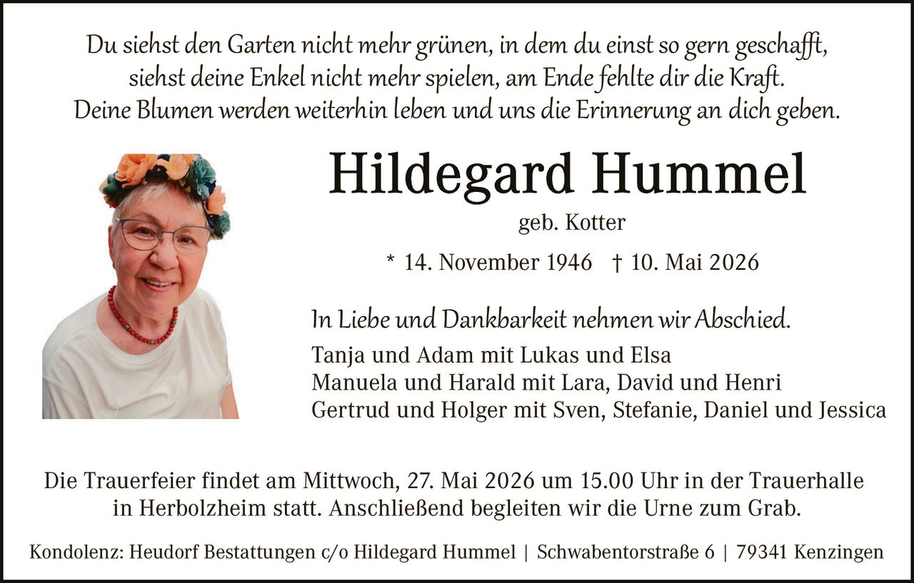 <p>Du siehst den Garten nicht mehr grünen, in dem du einst so gern geschafft,<br>siehst deine Enkel nicht mehr spielen, am Ende fehlte dir die Kraft.<br>Deine Blumen werden weiterhin leben und uns die Erinnerung an dich geben.</p><p><strong>Hildegard Hummel</strong><br>geb. Kotter<br>* 14. November 1946 † 10. Mai 2026</p><p>In Liebe und Dankbarkeit nehmen wir Abschied.<br>Tanja und Adam mit Lukas und Elsa<br>Manuela und Harald mit Lara, David und Henri<br>Gertrud und Holger mit Sven, Stefanie, Daniel und Jessica</p><p>Die Trauerfeier findet am Mittwoch, 27. Mai 2026 um 15.00 Uhr in der Trauerhalle<br>in Herbolzheim statt. Anschließend begleiten wir die Urne zum Grab.</p><p>Kondolenz: Heudorf Bestattungen c/o Hildegard Hummel | Schwabentorstraße 6 | 79341 Kenzingen</p>