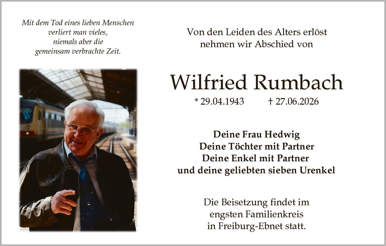 <p><i>Mit dem Tod eines lieben Menschen verliert man vieles, niemals aber die gemeinsam verbrachte Zeit.</i></p><p><strong>Von den Leiden des Alters erlöst nehmen wir Abschied von</strong></p><p><strong>Wilfried Rumbach</strong><br />* 29.04.1943 † 27.06.2026</p><p><strong>Deine Frau Hedwig<br />Deine Töchter mit Partner<br />Deine Enkel mit Partner<br />und deine geliebten sieben Urenkel</strong></p><p>Die Beisetzung findet im engsten Familienkreis in Freiburg-Ebnet statt.</p>