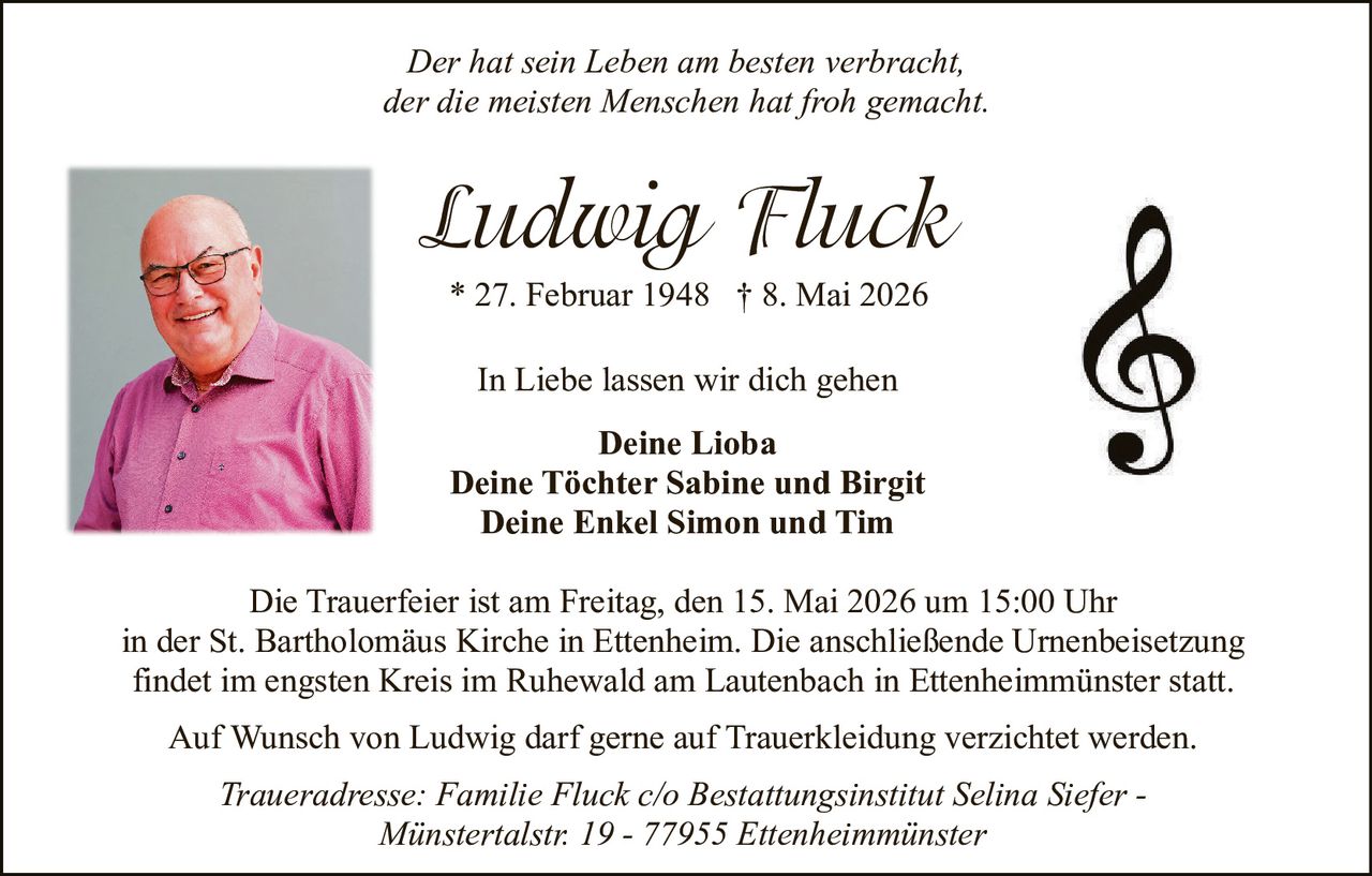 <p><i>Der hat sein Leben am besten verbracht,<br>der die meisten Menschen hat froh gemacht.</i></p><p><strong>Ludwig Fluck</strong><br>* 27. Februar 1948 † 8. Mai 2026</p><p>In Liebe lassen wir dich gehen</p><p><strong>Deine Lioba</strong><br><strong>Deine Töchter Sabine und Birgit</strong><br><strong>Deine Enkel Simon und Tim</strong></p><p>Die Trauerfeier ist am Freitag, den 15. Mai 2026 um 15:00 Uhr<br>in der St. Bartholomäus Kirche in Ettenheim. Die anschließende Urnenbeisetzung<br>findet im engsten Kreis im Ruhewald am Lautenbach in Ettenheimmünster statt.</p><p>Auf Wunsch von Ludwig darf gerne auf Trauerkleidung verzichtet werden.</p><p><i>Traueradresse: Familie Fluck c/o Bestattungsinstitut Selina Siefer -<br>Münstertalstr. 19 - 77955 Ettenheimmünster</i></p>