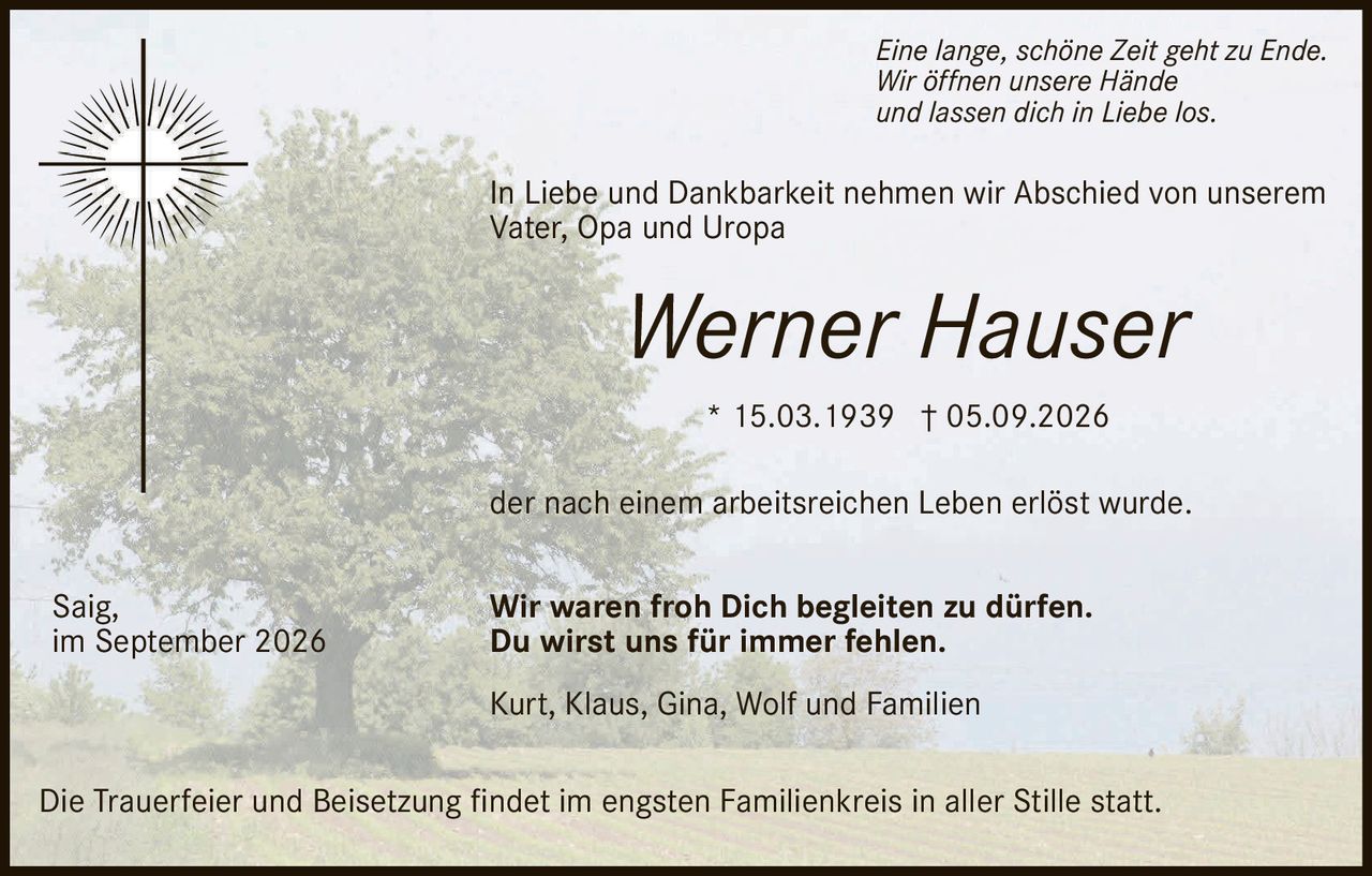 <p>* 15.03.1939 † 05.09.2026</p>

<p><strong>Werner Hauser</strong></p>

<p>In Liebe und Dankbarkeit nehmen wir Abschied von unserem<br/>Vater, Opa und Uropa</p>

<p><i>Eine lange, schöne Zeit geht zu Ende.<br/>Wir öffnen unsere Hände<br/>und lassen dich in Liebe los.</i></p>

<p>der nach einem arbeitsreichen Leben erlöst wurde.</p>

<p><strong>Wir waren froh Dich begleiten zu dürfen.<br/>Du wirst uns für immer fehlen.</strong></p>

<p>Kurt, Klaus, Gina, Wolf und Familien</p>

<p>Saig,<br/>im September 2026</p>

<p>Die Trauerfeier und Beisetzung findet im engsten Familienkreis in aller Stille statt.</p>