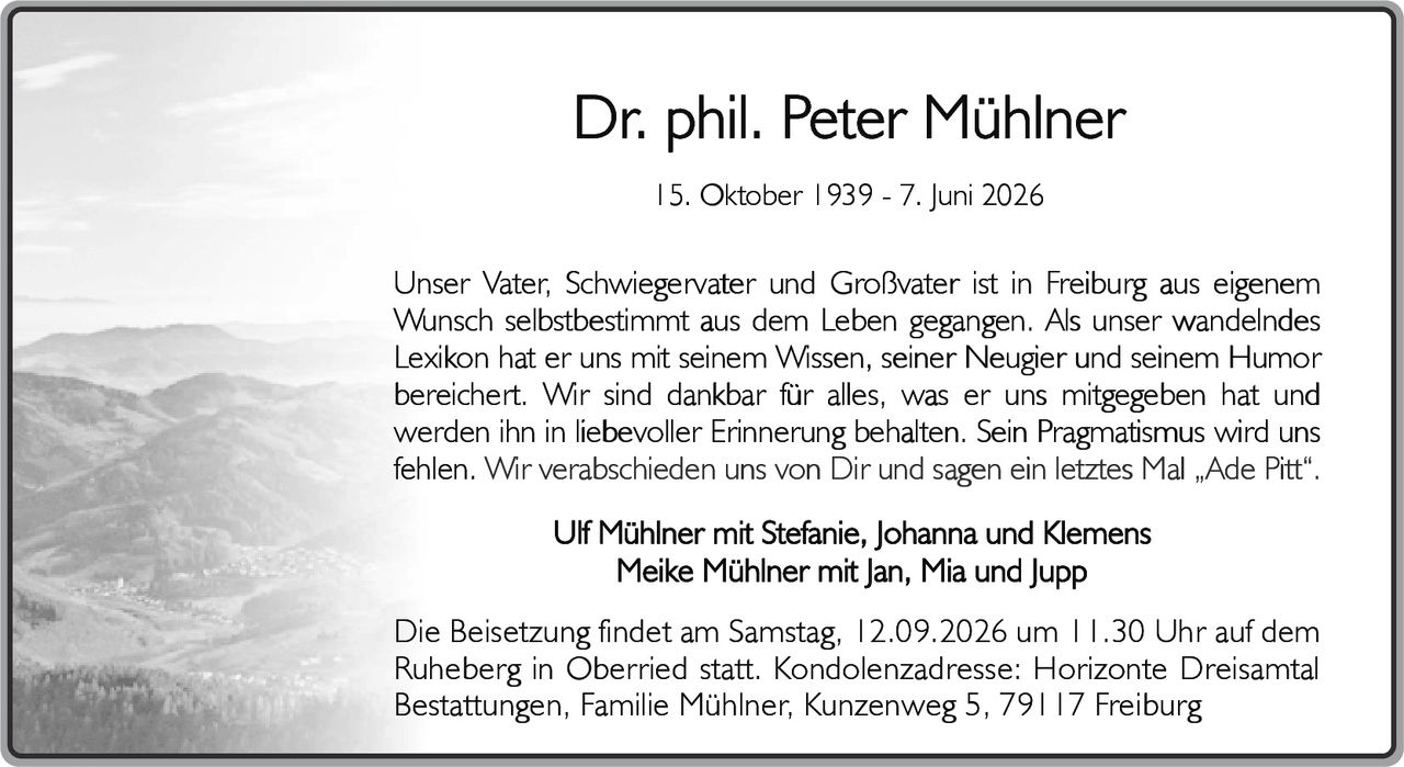 <p><strong>Dr. phil. Peter Mühlner</strong></p>
<p>15. Oktober 1939 - 7. Juni 2026</p>
<p>Unser Vater, Schwiegervater und Großvater ist in Freiburg aus eigenem Wunsch selbstbestimmt aus dem Leben gegangen. Als unser wandelndes Lexikon hat er uns mit seinem Wissen, seiner Neugier und seinem Humor bereichert. Wir sind dankbar für alles, was er uns mitgegeben hat und werden ihn in liebevoller Erinnerung behalten. Sein Pragmatismus wird uns fehlen. Wir verabschieden uns von Dir und sagen ein letztes Mal „Ade Pitt".</p>
<p>Ulf Mühlner mit Stefanie, Johanna und Klemens<br/>Meike Mühlner mit Jan, Mia und Jupp</p>
<p>Die Beisetzung findet am Samstag, 12.09.2026 um 11.30 Uhr auf dem Ruheberg in Oberried statt. Kondolenzadresse: Horizonte Dreisamtal Bestattungen, Familie Mühlner, Kunzenweg 5, 79117 Freiburg</p>