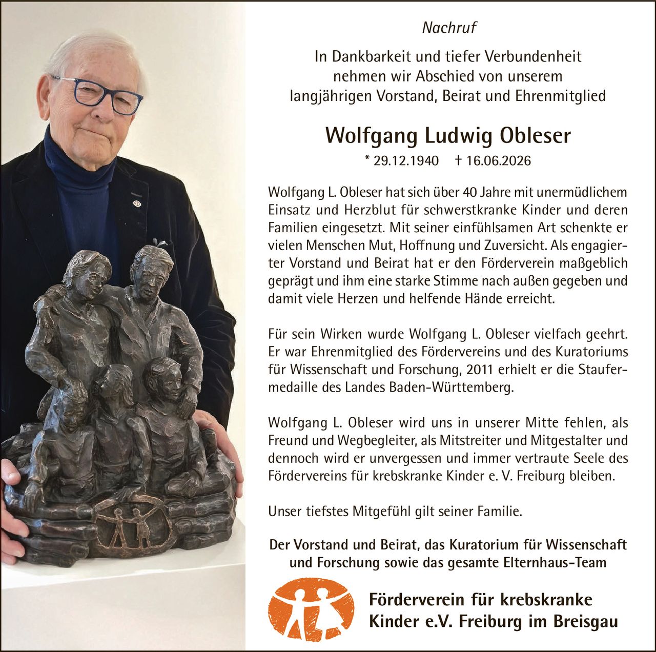 <p><i>Nachruf</i></p>

<p>In Dankbarkeit und tiefer Verbundenheit nehmen wir Abschied von unserem langjährigen Vorstand, Beirat und Ehrenmitglied</p>

<p><strong>Wolfgang Ludwig Obleser</strong> * 29.12.1940 † 16.06.2026</p>

<p>Wolfgang L. Obleser hat sich über 40 Jahre mit unermüdlichem Einsatz und Herzblut für schwerstkranke Kinder und deren Familien eingesetzt. Mit seiner einfühlsamen Art schenkte er vielen Menschen Mut, Hoffnung und Zuversicht. Als engagierter Vorstand und Beirat hat er den Förderverein maßgeblich geprägt und ihm eine starke Stimme nach außen gegeben und damit viele Herzen und helfende Hände erreicht.</p>

<p>Für sein Wirken wurde Wolfgang L. Obleser vielfach geehrt. Er war Ehrenmitglied des Fördervereins und des Kuratoriums für Wissenschaft und Forschung, 2011 erhielt er die Staufermedaille des Landes Baden-Württemberg.</p>

<p>Wolfgang L. Obleser wird uns in unserer Mitte fehlen, als Freund und Wegbegleiter, als Mitstreiter und Mitgestalter und dennoch wird er unvergessen und immer vertraute Seele des Fördervereins für krebskranke Kinder e. V. Freiburg bleiben.</p>

<p>Unser tiefstes Mitgefühl gilt seiner Familie.</p>

<p>Der Vorstand und Beirat, das Kuratorium für Wissenschaft und Forschung sowie das gesamte Elternhaus-Team</p>