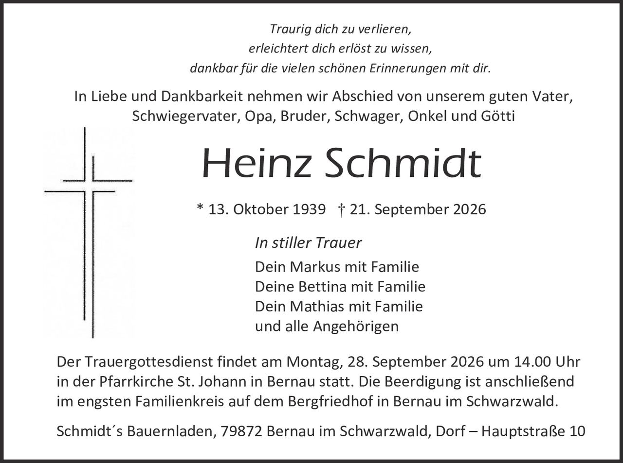 <p><i>Traurig dich zu verlieren,<br>erleichtert dich erlöst zu wissen,<br>dankbar für die vielen schönen Erinnerungen mit dir.</i></p>

<p>In Liebe und Dankbarkeit nehmen wir Abschied von unserem guten Vater, Schwiegervater, Opa, Bruder, Schwager, Onkel und Götti</p>

<p><strong>Heinz Schmidt</strong></p>

<p>* 13. Oktober 1939 † 21. September 2026</p>

<p><i>In stiller Trauer</i></p>

<p>Dein Markus mit Familie<br>Deine Bettina mit Familie<br>Dein Mathias mit Familie<br>und alle Angehörigen</p>

<p>Der Trauergottesdienst findet am Montag, 28. September 2026 um 14.00 Uhr in der Pfarrkirche St. Johann in Bernau statt. Die Beerdigung ist anschließend im engsten Familienkreis auf dem Bergfriedhof in Bernau im Schwarzwald.</p>

<p>Schmidt's Bauernladen, 79872 Bernau im Schwarzwald, Dorf – Hauptstraße 10</p>