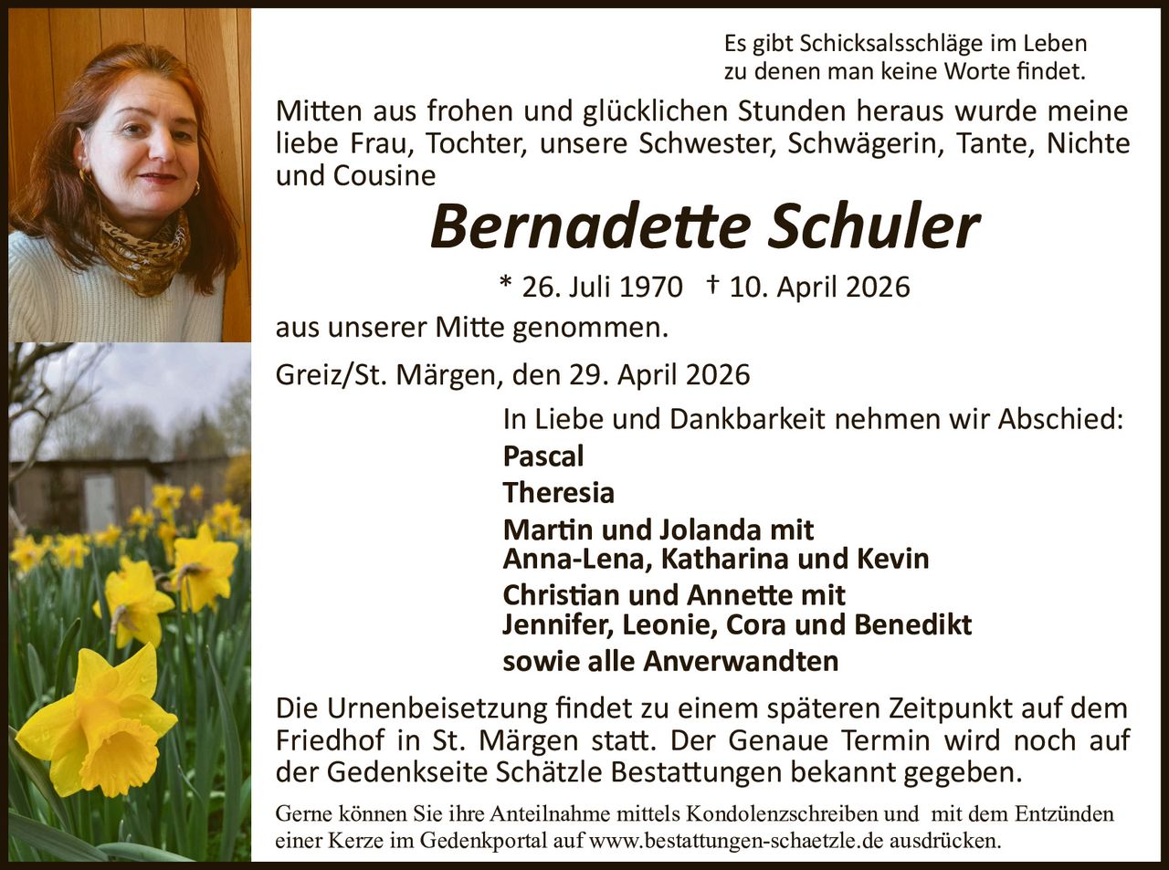 Es gibt Schicksalsschläge im Leben
zu denen man keine Worte ﬁndet.

Mi�en aus frohen und glücklichen Stunden heraus wurde meine
liebe Frau, Tochter, unsere Schwester, Schwägerin, Tante, Nichte
und Cousine

Bernade�e Schuler
* 26. Juli 1970 † 10. April 2026
aus unserer Mi�e genommen.
Greiz/St. Märgen, den 29. April 2026
In Liebe und Dankbarkeit nehmen wir Abschied:
Pascal
Theresia
Mar�n und Jolanda mit
Anna­Lena, Katharina und Kevin
Chris�an und Anne�e mit
Jennifer, Leonie, Cora und Benedikt
sowie alle Anverwandten
Die Urnenbeisetzung ﬁndet zu einem späteren Zeitpunkt auf dem
Friedhof in St. Märgen sta�. Der Genaue Termin wird noch auf
der Gedenkseite Schätzle Besta�ungen bekannt gegeben.
Gerne können Sie ihre Anteilnahme mittels Kondolenzschreiben und mit dem Entzünden
einer Kerze im Gedenkportal auf www.bestattungen-schaetzle.de ausdrücken.