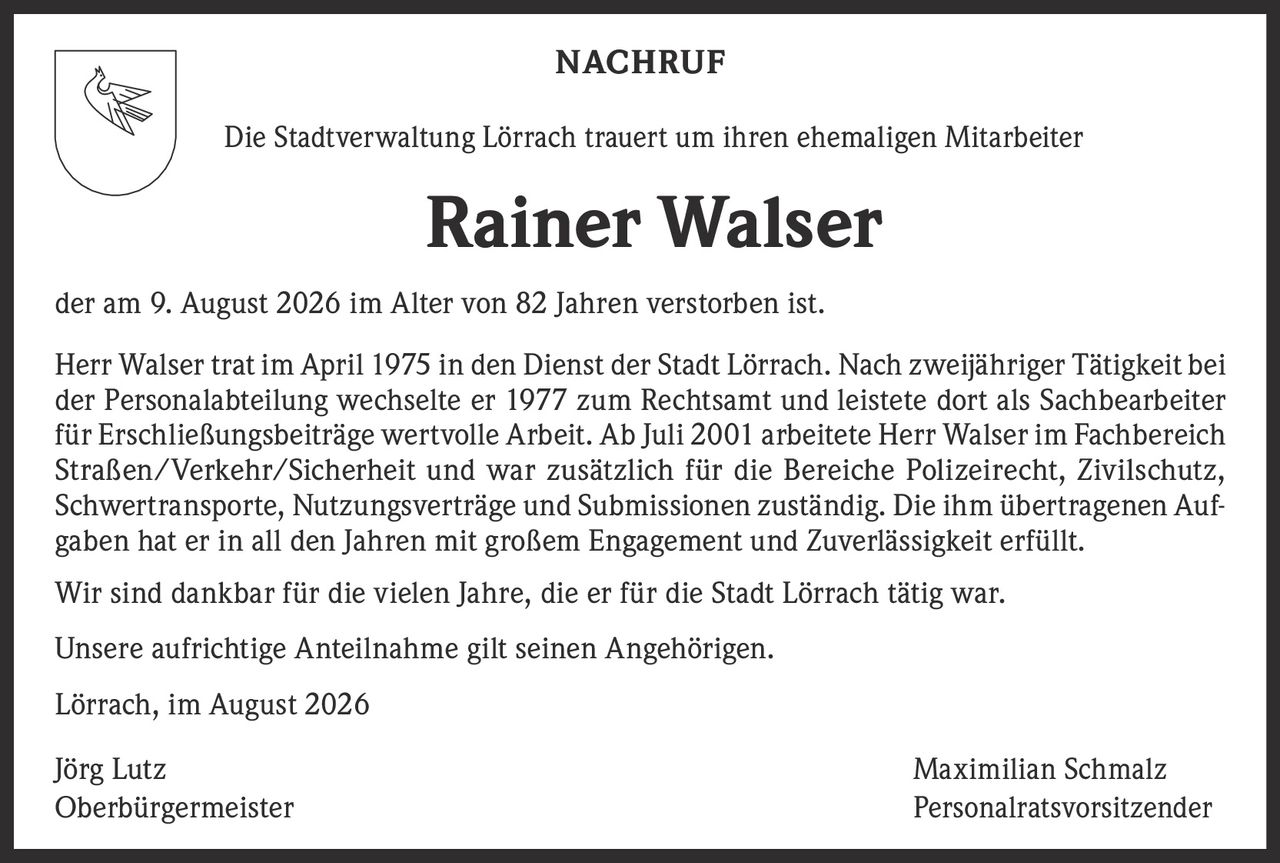 <p><strong>NACHRUF</strong></p>

<p>Die Stadtverwaltung Lörrach trauert um ihren ehemaligen Mitarbeiter</p>

<p><strong>Rainer Walser</strong></p>

<p>der am 9. August 2026 im Alter von 82 Jahren verstorben ist.</p>

<p>Herr Walser trat im April 1975 in den Dienst der Stadt Lörrach. Nach zweijähriger Tätigkeit bei der Personalabteilung wechselte er 1977 zum Rechtsamt und leistete dort als Sachbearbeiter für Erschließungsbeiträge wertvolle Arbeit. Ab Juli 2001 arbeitete Herr Walser im Fachbereich Straßen/Verkehr/Sicherheit und war zusätzlich für die Bereiche Polizeirecht, Zivilschutz, Schwertransporte, Nutzungsverträge und Submissionen zuständig. Die ihm übertragenen Aufgaben hat er in all den Jahren mit großem Engagement und Zuverlässigkeit erfüllt.</p>

<p>Wir sind dankbar für die vielen Jahre, die er für die Stadt Lörrach tätig war.</p>

<p>Unsere aufrichtige Anteilnahme gilt seinen Angehörigen.</p>

<p>Lörrach, im August 2026</p>

<p>Jörg Lutz<br />Oberbürgermeister</p>

<p>Maximilian Schmalz<br />Personalratsvorsitzender</p>
