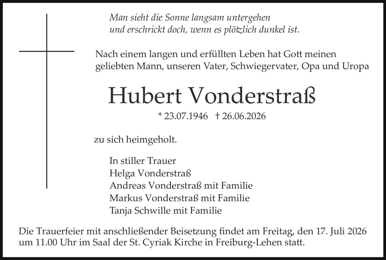 <p><i>Man sieht die Sonne langsam untergehen<br>und erschrickt doch, wenn es plötzlich dunkel ist.</i></p><p>Nach einem langen und erfüllten Leben hat Gott meinen geliebten Mann, unseren Vater, Schwiegervater, Opa und Uropa</p><p><strong>Hubert Vonderstraß</strong><br>* 23.07.1946 † 26.06.2026</p><p>zu sich heimgeholt.</p><p><strong>In stiller Trauer</strong><br>Helga Vonderstraß<br>Tanja Schwille mit Familie<br>Markus Vonderstraß mit Familie<br>Andreas Vonderstraß mit Familie</p><p>Die Trauerfeier mit anschließender Beisetzung findet am Freitag, den 17. Juli 2026 um 11.00 Uhr im Saal der St. Cyriak Kirche in Freiburg-Lehen statt.</p>