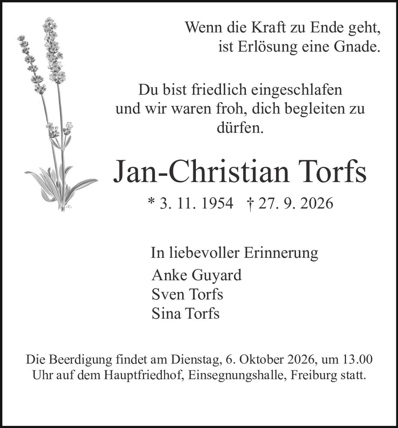 <p>Wenn die Kraft zu Ende geht,<br/>ist Erlösung eine Gnade.</p><p>Du bist friedlich eingeschlafen<br/>und wir waren froh, dich begleiten zu<br/>dürfen.</p><p>* 3. 11. 1954 † 27. 9. 2026</p><p>In liebevoller Erinnerung<br/>Anke Guyard<br/>Sven Torfs<br/>Sina Torfs</p><p>Die Beerdigung findet am Dienstag, 6. Oktober 2026, um 13.00 Uhr auf dem Hauptfriedhof, Einsegnungshalle, Freiburg statt.</p>