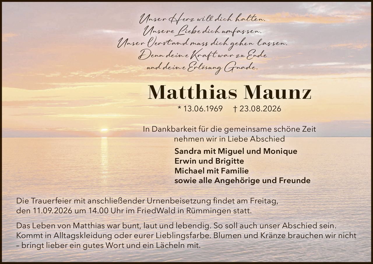 <p>Unser Herz will dich halten.<br>Unsere Liebe dich umfassen.<br>Unser Verstand muss dich gehen lassen.<br>Denn deine Kraft war zu Ende<br>und deine Erlösung Gnade.</p>

<p><strong>Matthias Maunz</strong> * 13.06.1969 † 23.08.2026</p>

<p>In Dankbarkeit für die gemeinsame schöne Zeit<br>nehmen wir in Liebe Abschied</p>

<p><strong>Sandra mit Miguel und Monique<br>Erwin und Brigitte<br>Michael mit Familie<br>sowie alle Angehörige und Freunde</strong></p>

<p>Die Trauerfeier mit anschließender Urnenbeisetzung findet am Freitag,<br>den 11.09.2026 um 14.00 Uhr im FriedWald in Rümmingen statt.</p>

<p>Das Leben von Matthias war bunt, laut und lebendig. So soll auch unser Abschied sein.<br>Kommt in Alltagskleidung oder eurer Lieblingsfarbe. Blumen und Kränze brauchen wir nicht<br>– bringt lieber ein gutes Wort und ein Lächeln mit.</p>