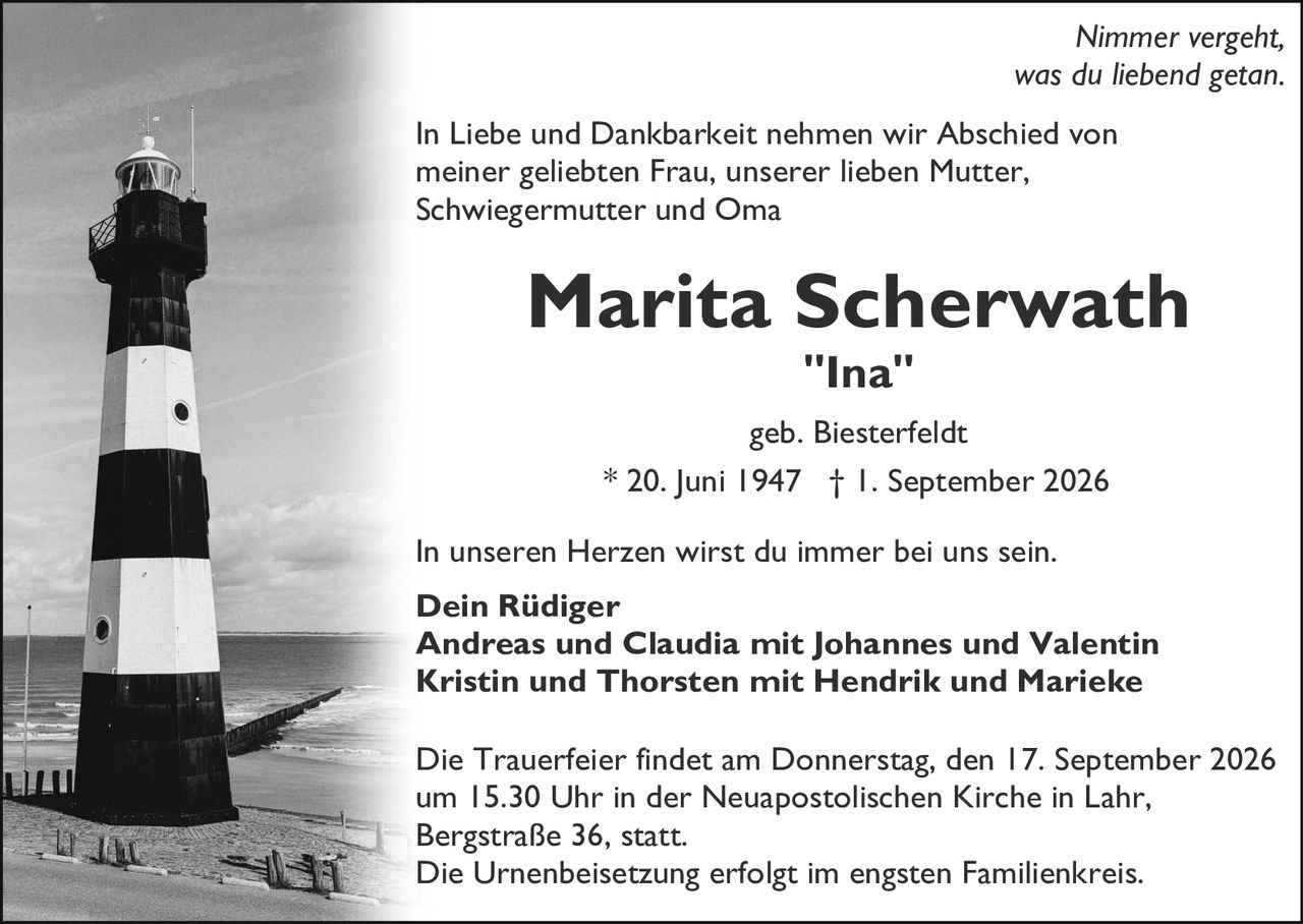 <p><i>Nimmer vergeht, was du liebend getan.</i></p>

<p>In Liebe und Dankbarkeit nehmen wir Abschied von meiner geliebten Frau, unserer lieben Mutter, Schwiegermutter und Oma</p>

<p><strong>Marita Scherwath</strong><br>
"Ina"</p>

<p>geb. Biesterfeldt<br>
* 20. Juni 1947 † 1. September 2026</p>

<p>In unseren Herzen wirst du immer bei uns sein.</p>

<p><strong>Dein Rüdiger<br>
Andreas und Claudia mit Johannes und Valentin<br>
Kristin und Thorsten mit Hendrik und Marieke</strong></p>

<p>Die Trauerfeier findet am Donnerstag, den 17. September 2026 um 15.30 Uhr in der Neuapostolischen Kirche in Lahr, Bergstraße 36, statt.<br>
Die Urnenbeisetzung erfolgt im engsten Familienkreis.</p>