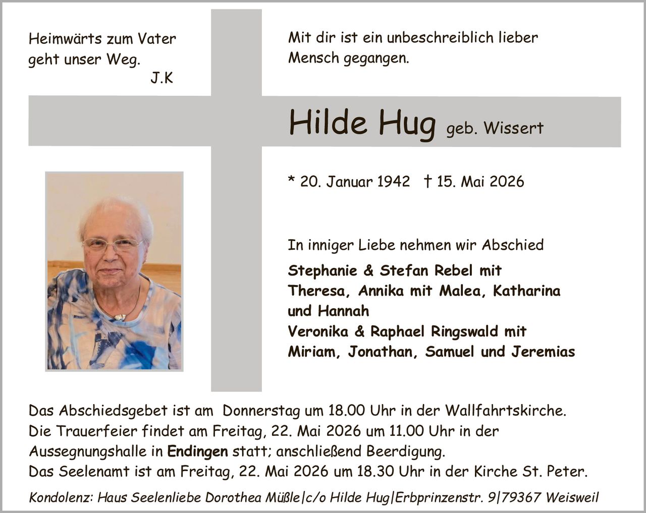 <p>Heimwärts zum Vater geht unser Weg. J.K</p><p>Mit dir ist ein unbeschreiblich lieber Mensch gegangen.</p><p><strong>Hilde Hug</strong> geb. Wissert</p><p>* 20. Januar 1942 † 15. Mai 2026</p><p>In inniger Liebe nehmen wir Abschied<br>Stephanie & Stefan Rebel mit<br>Theresa, Annika mit Malea, Katharina<br>und Hannah<br>Veronika & Raphael Ringswald mit<br>Miriam, Jonathan, Samuel und Jeremias</p><p>Das Abschiedsgebet ist am Donnerstag um 18.00 Uhr in der Wallfahrtskirche.<br>Die Trauerfeier findet am Freitag, 22. Mai 2026 um 11.00 Uhr in der<br>Aussegnungshalle in <strong>Endingen</strong> statt; anschließend Beerdigung.<br>Das Seelenamt ist am Freitag, 22. Mai 2026 um 18.30 Uhr in der Kirche St. Peter.<br>Kondolenz: Haus Seelenliebe Dorothea Müßle/c/o Hilde Hug/Erbprinzenstr. 9/79367 Weisweil</p>