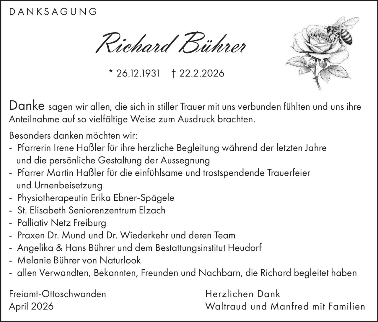 DANKSAGUNG

Richard Bührer
* 26.12.1931 † 22.2.2026

Danke sagen wir allen, die sich in stiller Trauer mit uns verbunden fühlten und uns ihre
Anteilnahme auf so vielfältige Weise zum Ausdruck brachten.

Besonders danken möchten wir:
- Pfarrerin Irene Haßler für ihre herzliche Begleitung während der letzten Jahre
und die persönliche Gestaltung der Aussegnung
- Pfarrer Martin Haßler für die einfühlsame und trostspendende Trauerfeier
und Urnenbeisetzung
- Physiotherapeutin Erika Ebner-Spägele
- St. Elisabeth Seniorenzentrum Elzach
- Palliativ Netz Freiburg
- Praxen Dr. Mund und Dr. Wiederkehr und deren Team
- Angelika & Hans Bührer und dem Bestattungsinstitut Heudorf
- Melanie Bührer von Naturlook
- allen Verwandten, Bekannten, Freunden und Nachbarn, die Richard begleitet haben
Freiamt-Ottoschwanden
April 2026

Herzlichen Dank
Waltraud und Manfred mit Familien