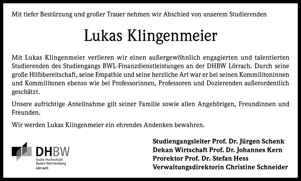 <p>Mit tiefer Bestürzung und großer Trauer nehmen wir Abschied von unserem Studierenden</p>

<p>Mit Lukas Klingenmeier verlieren wir einen außergewöhnlich engagierten und talentierten Studierenden des Studiengangs BWL-Finanzdienstleistungen an der DHBW Lörrach. Durch seine große Hilfsbereitschaft, seine Empathie und seine herzliche Art war er bei seinen Kommilitoninnen und Kommilitonen ebenso wie bei Professorinnen, Professoren und Dozierenden außerordentlich geschätzt.</p>

<p>Unsere aufrichtige Anteilnahme gilt seiner Familie sowie allen Angehörigen, Freundinnen und Freunden.</p>

<p>Wir werden Lukas Klingenmeier ein ehrendes Andenken bewahren.</p>

<p><strong>Studiengangsleiter Prof. Dr. Jürgen Schenk</strong><br>
<strong>Dekan Wirtschaft Prof. Dr. Johannes Kern</strong><br>
<strong>Prorektor Prof. Dr. Stefan Hess</strong><br>
<strong>Verwaltungsdirektorin Christine Schneider</strong></p>