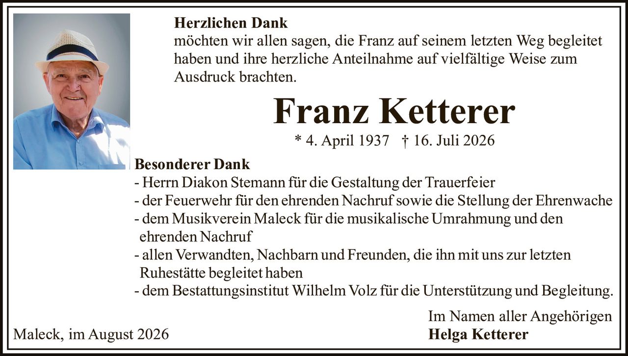 <p><strong>Herzlichen Dank</strong></p><p>möchten wir allen sagen, die Franz auf seinem letzten Weg begleitet haben und ihre herzliche Anteilnahme auf vielfältige Weise zum Ausdruck brachten.</p><p><strong>Franz Ketterer</strong><br>* 4. April 1937 † 16. Juli 2026</p><p><strong>Besonderer Dank</strong></p><p>- Herrn Diakon Stemann für die Gestaltung der Trauerfeier<br>- der Feuerwehr für den ehrenden Nachruf sowie die Stellung der Ehrenwache<br>- dem Musikverein Maleck für die musikalische Umrahmung und den ehrenden Nachruf<br>- allen Verwandten, Nachbarn und Freunden, die ihn mit uns zur letzten Ruhestätte begleitet haben<br>- dem Bestattungsinstitut Wilhelm Volz für die Unterstützung und Begleitung.</p><p>Im Namen aller Angehörigen<br><strong>Helga Ketterer</strong></p><p>Maleck, im August 2026</p>