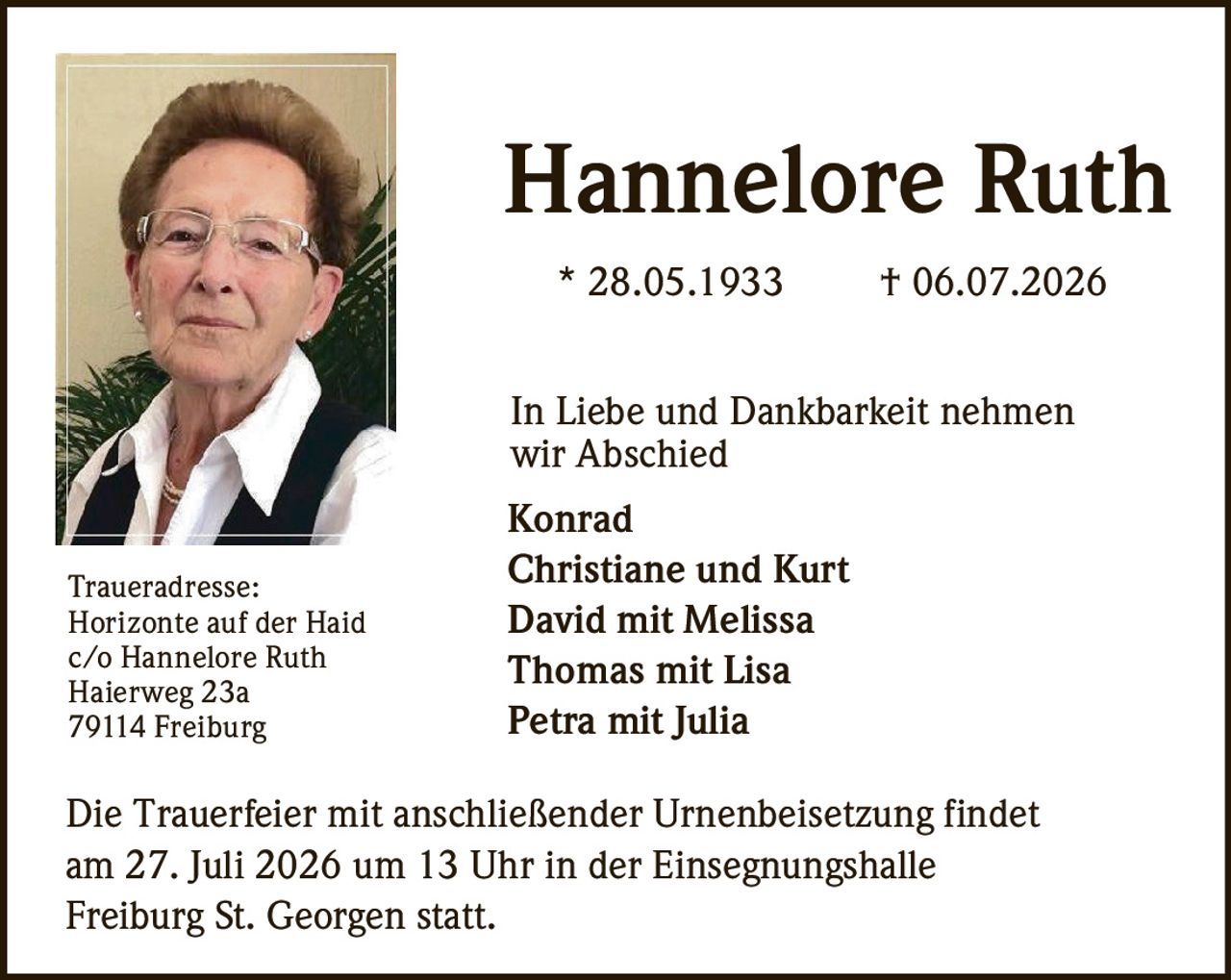 <p><strong>Hannelore Ruth</strong></p>
<p>* 28.05.1933 † 06.07.2026</p>
<p>In Liebe und Dankbarkeit nehmen wir Abschied</p>
<p>Konrad<br>
Christiane und Kurt<br>
David mit Melissa<br>
Thomas mit Lisa<br>
Petra mit Julia</p>
<p>Die Trauerfeier mit anschließender Urnenbeisetzung findet am 27. Juli 2026 um 13 Uhr in der Einsegnungshalle Freiburg St. Georgen statt.</p>
<p><strong>Traueradresse:</strong><br>
Horizonte auf der Haid<br>
c/o Hannelore Ruth<br>
Haierweg 23a<br>
79114 Freiburg</p>