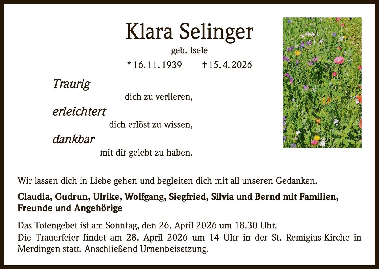Klara Selinger
geb. Isele
* 16. 11. 1939   † 15. 4. 2026

Traurig

dich zu verlieren,

erleichtert

dich erlöst zu wissen,

dankbar
mit dir gelebt zu haben.
Wir lassen dich in Liebe gehen und begleiten dich mit all unseren Gedanken.
Claudia, Gudrun, Ulrike, Wolfgang, Siegfried, Silvia und Bernd mit Familien,
Freunde und Angehörige
Das Totengebet ist am Sonntag, den 26. April 2026 um 18.30 Uhr.
Die Trauerfeier findet am 28. April 2026 um 14 Uhr in der St. Remigius-Kirche in
Merdingen statt. Anschließend Urnenbeisetzung.