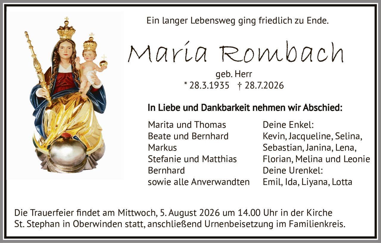 <p><strong>Ein langer Lebensweg ging friedlich zu Ende.</strong></p><p><strong>Maria Rombach</strong><br />geb. Herr<br />* 28.3.1935 † 28.7.2026</p><p><strong>In Liebe und Dankbarkeit nehmen wir Abschied:</strong></p><p>Marita und Thomas<br />Beate und Bernhard<br />Markus<br />Stefanie und Matthias<br />Bernhard<br />sowie alle Anverwandten</p><p><strong>Deine Enkel:</strong><br />Kevin, Jacqueline, Selina,<br />Sebastian, Janina, Lena,<br />Florian, Melina und Leonie</p><p><strong>Deine Urenkel:</strong><br />Emil, Ida, Liyana, Lotta</p><p>Die Trauerfeier findet am Mittwoch, 5. August 2026 um 14.00 Uhr in der Kirche St. Stephan in Oberwinden statt, anschließend Urnenbeisetzung im Familienkreis.</p>