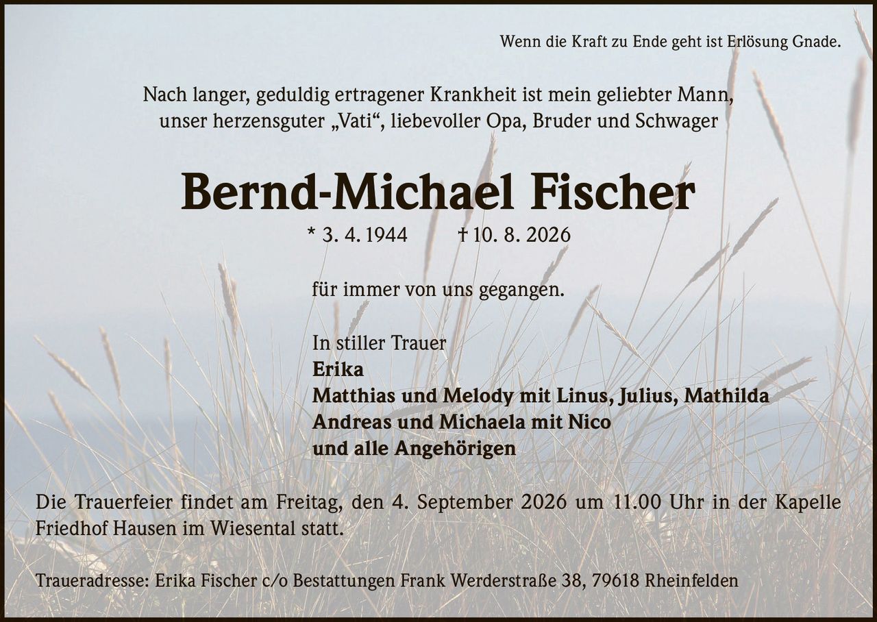 <p>Wenn die Kraft zu Ende geht ist Erlösung Gnade.</p>

<p>Nach langer, geduldig ertragener Krankheit ist mein geliebter Mann, unser herzensguter „Vati", liebevoller Opa, Bruder und Schwager</p>

<p><strong>Bernd-Michael Fischer</strong> * 3. 4. 1944 † 10. 8. 2026</p>

<p>für immer von uns gegangen.</p>

<p>In stiller Trauer</p>

<p><strong>Erika</strong><br>
<strong>Matthias und Melody</strong> mit Linus, Julius, Mathilda<br>
<strong>Andreas und Michaela</strong> mit Nico<br>
und alle Angehörigen</p>

<p>Die Trauerfeier findet am Freitag, den 4. September 2026 um 11.00 Uhr in der Kapelle Friedhof Hausen im Wiesental statt.</p>

<p>Traueradresse: Erika Fischer c/o Bestattungen Frank Werderstraße 38, 79618 Rheinfelden</p>