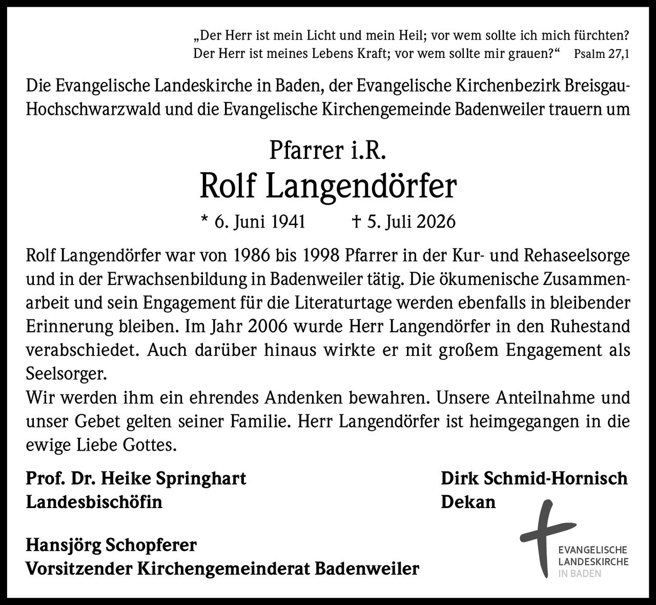 <p>„Der Herr ist mein Licht und mein Heil; vor wem sollte ich mich fürchten? Der Herr ist meines Lebens Kraft; vor wem sollte mir grauen?" Psalm 27,1</p>

<p>Die Evangelische Landeskirche in Baden, der Evangelische Kirchenbezirk Breisgau-Hochschwarzwald und die Evangelische Kirchengemeinde Badenweiler trauern um</p>

<p><strong>Pfarrer i.R. Rolf Langendörfer</strong></p>

<p>* 6. Juni 1941 † 5. Juli 2026</p>

<p>Rolf Langendörfer war von 1986 bis 1998 Pfarrer in der Kur- und Rehaseelsorge und in der Erwachsenbildung in Badenweiler tätig. Die ökumenische Zusammenarbeit und sein Engagement für die Literaturtage werden ebenfalls in bleibender Erinnerung bleiben. Im Jahr 2006 wurde Herr Langendörfer in den Ruhestand verabschiedet. Auch darüber hinaus wirkte er mit großem Engagement als Seelsorger.</p>

<p>Wir werden ihm ein ehrendes Andenken bewahren. Unsere Anteilnahme und unser Gebet gelten seiner Familie. Herr Langendörfer ist heimgegangen in die ewige Liebe Gottes.</p>

<p><strong>Prof. Dr. Heike Springhart</strong><br>Landesbischöfin</p>

<p><strong>Dirk Schmid-Hornisch</strong><br>Dekan</p>

<p><strong>Hansjörg Schopferer</strong><br>Vorsitzender Kirchengemeinderat Badenweiler</p>