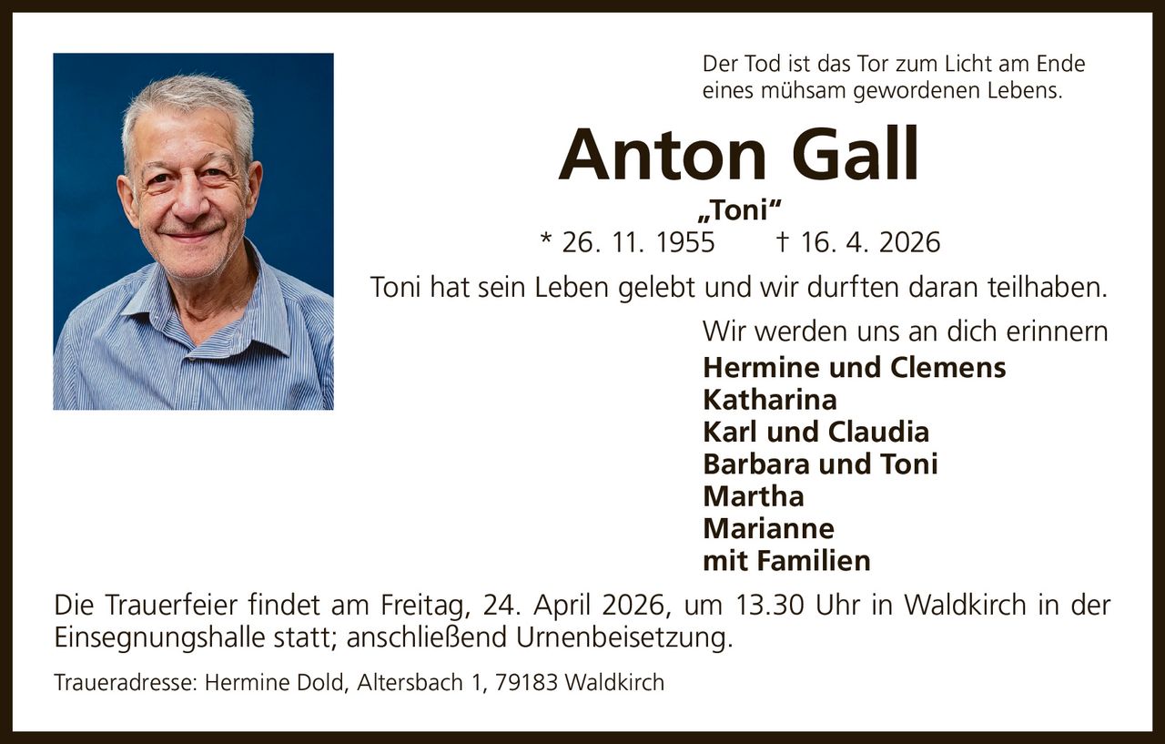 Der Tod ist das Tor zum Licht am Ende
eines mühsam gewordenen Lebens.

Anton Gall

„Toni“
* 26. 11. 1955   † 16. 4. 2026
Toni hat sein Leben gelebt und wir durften daran teilhaben.
Wir werden uns an dich erinnern
Hermine und Clemens
Katharina
Karl und Claudia
Barbara und Toni
Martha
Marianne
mit Familien
Die Trauerfeier findet am Freitag, 24. April 2026, um 13.30 Uhr in Waldkirch in der
Einsegnungshalle statt; anschließend Urnenbeisetzung.
Traueradresse: Hermine Dold, Altersbach 1, 79183 Waldkirch