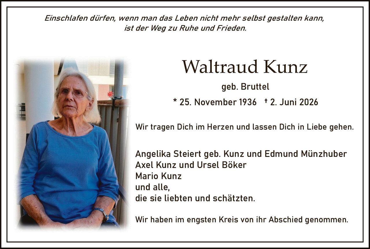 <p><i>Einschlafen dürfen, wenn man das Leben nicht mehr selbst gestalten kann, ist der Weg zu Ruhe und Frieden.</i></p><p><strong>Waltraud Kunz</strong><br>geb. Bruttel<br>* 25. November 1936 † 2. Juni 2026</p><p>Wir tragen Dich im Herzen und lassen Dich in Liebe gehen.</p><p>Angelika Steiert geb. Kunz und Edmund Münzhuber<br>Axel Kunz und Ursel Böker<br>Mario Kunz<br>und alle,<br>die sie liebten und schätzten.</p><p>Wir haben im engsten Kreis von ihr Abschied genommen.</p>