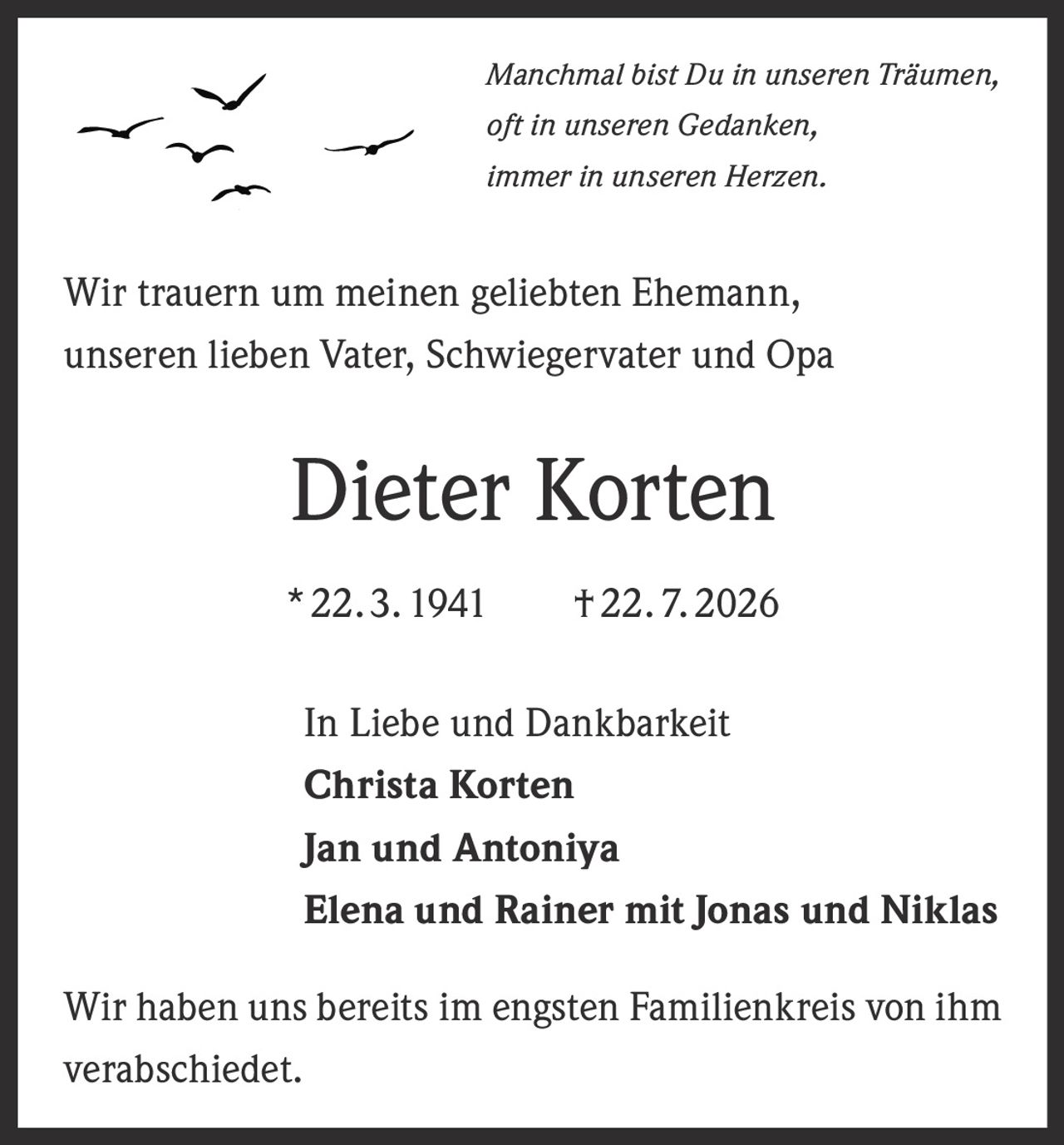 <p><i>Manchmal bist Du in unseren Träumen,<br>oft in unseren Gedanken,<br>immer in unseren Herzen.</i></p><p>Wir trauern um meinen geliebten Ehemann, unseren lieben Vater, Schwiegervater und Opa</p><p><strong>Dieter Korten</strong><br>*22. 3. 1941 † 22. 7. 2026</p><p>In Liebe und Dankbarkeit<br><strong>Christa Korten</strong><br><strong>Jan und Antoniya</strong><br><strong>Elena und Rainer mit Jonas und Niklas</strong></p><p>Wir haben uns bereits im engsten Familienkreis von ihm verabschiedet.</p>