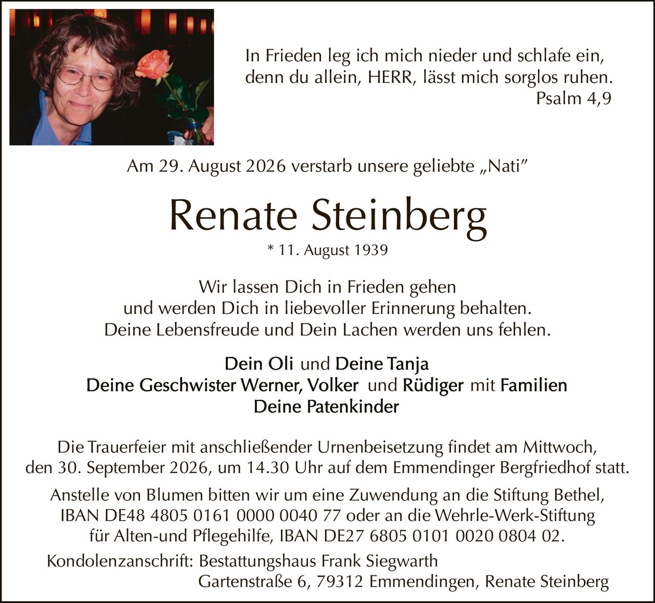 <p>Am 29. August 2026 verstarb unsere geliebte „Nati"</p>

<p>* 11. August 1939</p>

<p>Wir lassen Dich in Frieden gehen<br>und werden Dich in liebevoller Erinnerung behalten.<br>Deine Lebensfreude und Dein Lachen werden uns fehlen.</p>

<p><strong>Dein Oli und Deine Tanja<br>Deine Geschwister Werner, Volker und Rüdiger mit Familien<br>Deine Patenkinder</strong></p>

<p>Die Trauerfeier mit anschließender Urnenbeisetzung findet am Mittwoch, den 30. September 2026, um 14.30 Uhr auf dem Emmendinger Bergfriedhof statt.</p>

<p><i>In Frieden leg ich mich nieder und schlafe ein,<br>denn du allein, HERR, lässt mich sorglos ruhen<br>Psalm 4,9</i></p>

<p>Anstelle von Blumen bitten wir um eine Zuwendung an die Stiftung Bethel, IBAN DE48 4805 0161 0000 0040 77 oder an die Wehrle-Werk-Stiftung für Alten-und Pflegehilfe, IBAN DE27 6805 0101 0020 0804 02.</p>

<p>Kondolenzanschrift: Bestattungshaus Frank Siegwarth<br>Gartenstraße 6, 79312 Emmendingen, Renate Steinberg</p>