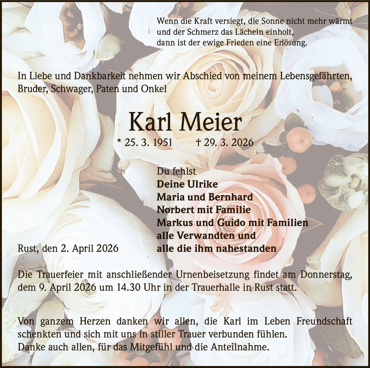 Wenn die Kraft versiegt, die Sonne nicht mehr wärmt
und der Schmerz das Lächeln einholt,
dann ist der ewige Frieden eine Erlösung.

In Liebe und Dankbarkeit nehmen wir Abschied von meinem Lebensgefährten,
Bruder, Schwager, Paten und Onkel

Karl Meier

* 25. 3. 1951   † 29. 3. 2026

Rust, den 2. April 2026

Du fehlst
Deine Ulrike
Maria und Bernhard
Norbert mit Familie
Markus und Guido mit Familien
alle Verwandten und
alle die ihm nahestanden

Die Trauerfeier mit anschließender Urnenbeisetzung findet am Donnerstag,
dem 9. April 2026 um 14.30 Uhr in der Trauerhalle in Rust statt.
Von ganzem Herzen danken wir allen, die Karl im Leben Freundschaft
­schenkten und sich mit uns in stiller Trauer verbunden fühlen.
Danke auch allen, für das Mitgefühl und die Anteilnahme.