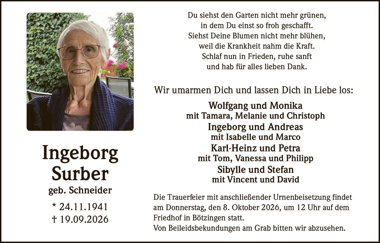 <p>Du siehst den Garten nicht mehr grünen,<br />in dem Du einst so froh geschafft.<br />Siehst Deine Blumen nicht mehr blühen,<br />weil die Krankheit nahm die Kraft.<br />Schlaf nun in Frieden, ruhe sanft<br />und hab für alles lieben Dank.</p>

<p><strong>Ingeborg Surber</strong><br />geb. Schneider<br />* 24.11.1941<br />† 19.09.2026</p>

<p>Wir umarmen Dich und lassen Dich in Liebe los:</p>

<p><strong>Wolfgang und Monika</strong><br />mit Tamara, Melanie und Christoph</p>

<p><strong>Ingeborg und Andreas</strong><br />mit Isabelle und Marco</p>

<p><strong>Karl-Heinz und Petra</strong><br />mit Tom, Vanessa und Philipp</p>

<p><strong>Sibylle und Stefan</strong><br />mit Vincent und David</p>

<p>Die Trauerfeier mit anschließender Urnenbeisetzung findet am Donnerstag, den 8. Oktober 2026, um 12 Uhr auf dem Friedhof in Bötzingen statt.</p>

<p>Von Beileidsbekundungen am Grab bitten wir abzusehen.</p>