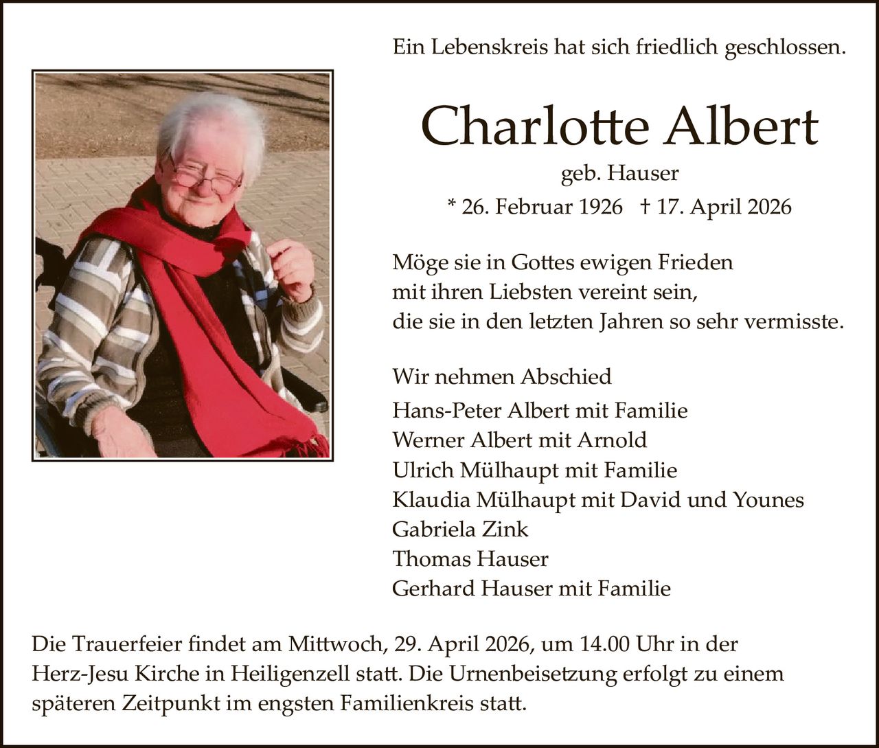 Ein Lebenskreis hat sich friedlich geschlossen.

Charlo�e Albert
geb. Hauser

* 26. Februar 1926 † 17. April 2026
Möge sie in Go�es ewigen Frieden
mit ihren Liebsten vereint sein,
die sie in den le�ten Jahren so sehr vermisste.
Wir nehmen Abschied
Hans­Peter Albert mit Familie
Werner Albert mit Arnold
Ulrich Mülhaupt mit Familie
Klaudia Mülhaupt mit David und Younes
Gabriela Zink
Thomas Hauser
Gerhard Hauser mit Familie
Die Trauerfeier ﬁndet am Mi�woch, 29. April 2026, um 14.00 Uhr in der
Herz­Jesu Kirche in Heiligenzell sta�. Die Urnenbeise�ung erfolgt zu einem
späteren Zeitpunkt im engsten Familienkreis sta�.
