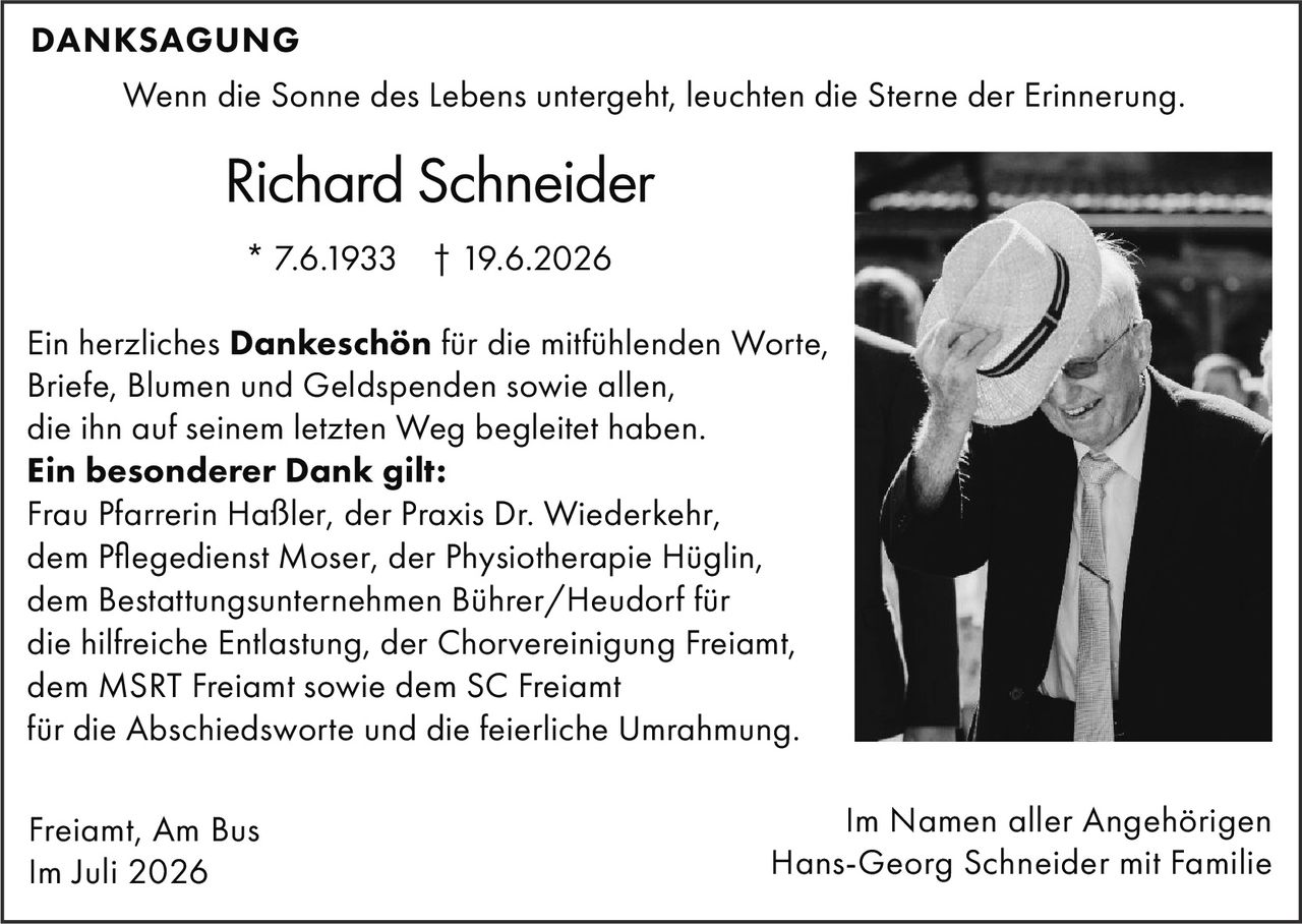 <p>Wenn die Sonne des Lebens untergeht, leuchten die Sterne der Erinnerung.</p>

<p>Richard Schneider<br>
* 7.6.1933 † 19.6.2026</p>

<p>Ein herzliches <strong>Dankeschön</strong> für die mitfühlenden Worte, Briefe, Blumen und Geldspenden sowie allen, die ihn auf seinem letzten Weg begleitet haben.</p>

<p><strong>Ein besonderer Dank gilt:</strong><br>
Frau Pfarrerin Haßler, der Praxis Dr. Wiederkehr, dem Pflegedienst Moser, der Physiotherapie Hüglin, dem Bestattungsunternehmen Bührer/Heudorf für die hilfreiche Entlastung, der Chorvereinigung Freiamt, dem MSRT Freiamt sowie dem SC Freiamt für die Abschiedsworte und die feierliche Umrahmung.</p>

<p>Im Namen aller Angehörigen<br>
Hans-Georg Schneider mit Familie<br>
Freiamt, Am Bus<br>
Im Juli 2026</p>