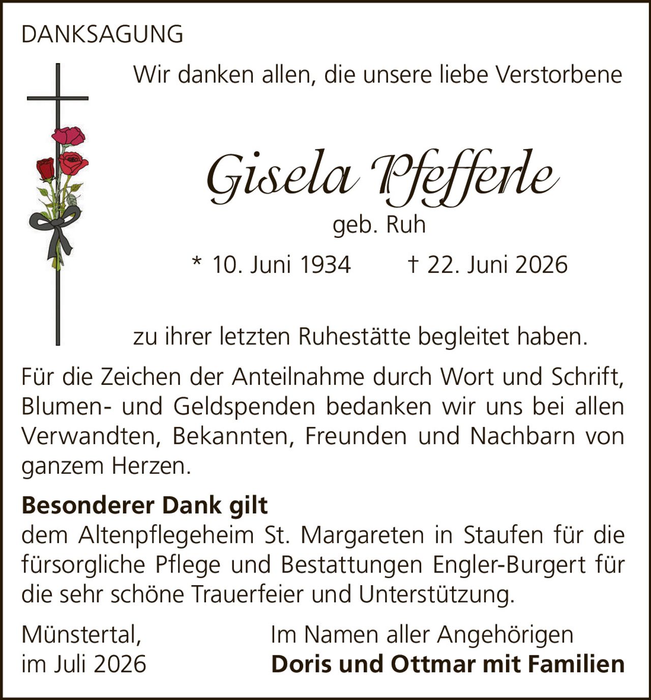 <p>Wir danken allen, die unsere liebe Verstorbene</p><p><i>Gisela Pfefferle</i> geb. Ruh<br/>* 10. Juni 1934 † 22. Juni 2026</p><p>zu ihrer letzten Ruhestätte begleitet haben.</p><p>Für die Zeichen der Anteilnahme durch Wort und Schrift, Blumen- und Geldspenden bedanken wir uns bei allen Verwandten, Bekannten, Freunden und Nachbarn von ganzem Herzen.</p><p><strong>Besonderer Dank gilt</strong><br/>dem Altenpflegeheim St. Margareten in Staufen für die fürsorgliche Pflege und Bestattungen Engler-Burgert für die sehr schöne Trauerfeier und Unterstützung.</p><p>Münstertal, Im Namen aller Angehörigen<br/>im Juli 2026 <strong>Doris und Ottmar mit Familien</strong></p>