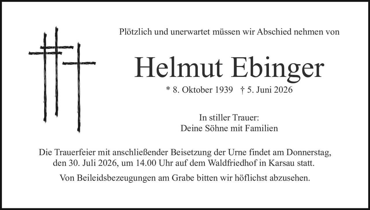 <p>Plötzlich und unerwartet müssen wir Abschied nehmen von</p>

<p><strong>Helmut Ebinger</strong></p>

<p>* 8. Oktober 1939  † 5. Juni 2026</p>

<p>In stiller Trauer:<br>
Deine Söhne mit Familien</p>

<p>Die Trauerfeier mit anschließender Beisetzung der Urne findet am Donnerstag, den 30. Juli 2026, um 14.00 Uhr auf dem Waldfriedhof in Karsau statt.</p>

<p>Von Beileidsbezeugungen am Grabe bitten wir höflichst abzusehen.</p>