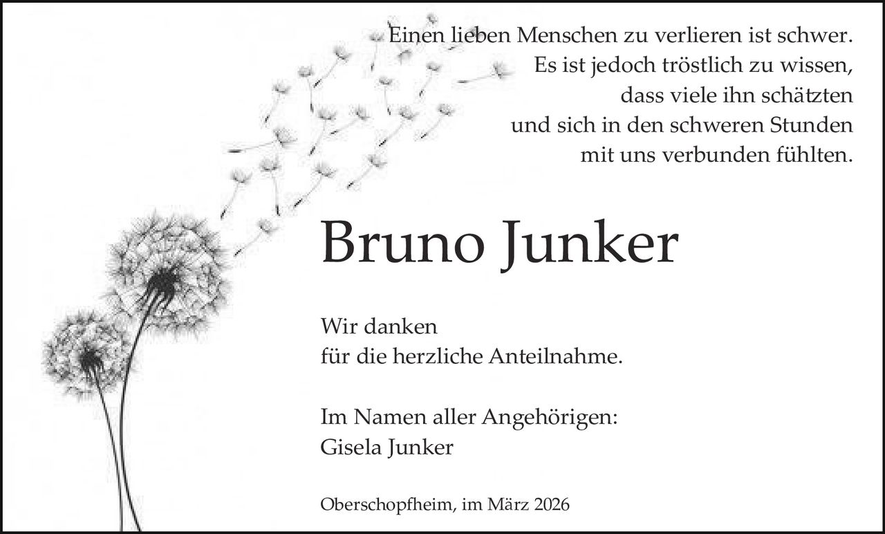 Einen lieben Menschen zu verlieren ist schwer.
Es ist jedoch tröstlich zu wissen,
dass viele ihn schä�ten
und sich in den schweren Stunden
mit uns verbunden fühlten.

Bruno Junker
Wir danken
für die herzliche Anteilnahme.
Im Namen aller Angehörigen:
Gisela Junker
Oberschop�eim, im März 2026