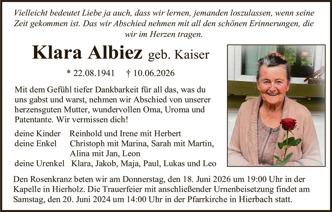 <p><i>Vielleicht bedeutet Liebe ja auch, dass wir lernen, jemanden loszulassen, wenn seine Zeit gekommen ist. Das wir Abschied nehmen mit all den schönen Erinnerungen, die wir im Herzen tragen.</i></p>

<p><strong>Klara Albiez geb. Kaiser</strong></p>

<p>* 22.08.1941  † 10.06.2026</p>

<p>Mit dem Gefühl tiefer Dankbarkeit für all das, was du uns gabst und warst, nehmen wir Abschied von unserer herzensguten Mutter, wundervollen Oma, Uroma und Patentante. Wir vermissen dich!</p>

<p>deine Kinder   Reinhold und Irene mit Herbert<br/>
deine Enkel    Christoph mit Marina, Sarah mit Martin, Alina mit Jan, Leon<br/>
deine Urenkel  Klara, Jakob, Maja, Paul, Lukas und Leo</p>

<p>Den Rosenkranz beten wir am Donnerstag, den 18. Juni 2026 um 19:00 Uhr in der Kapelle in Hierholz. Die Trauerfeier mit anschließender Urnenbeisetzung findet am Samstag, den 20. Juni 2024 um 14:00 Uhr in der Pfarrkirche in Hierbach statt.</p>