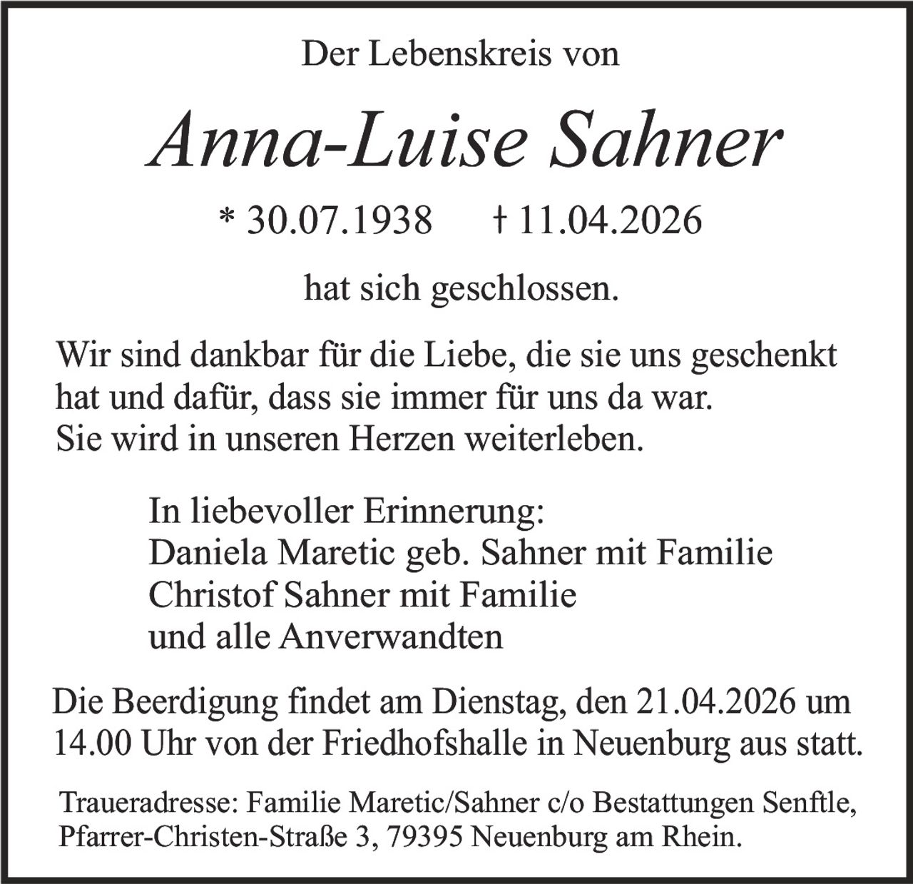 Der Lebenskreis von

Anna-Luise Sahner
* 30.07.1938

11.04.2026

hat sich geschlossen.

Wir sind dankbar für die Liebe, die sie uns geschenkt
hat und dafür, dass sie immer für uns da war.
Sie wird in unseren Herzen weiterleben.
In liebevoller Erinnerung:
Daniela Maretic geb. Sahner mit Familie
Christof Sahner mit Familie
und alle Anverwandten
Die Beerdigung findet am Dienstag, den 21.04.2026 um
14.00 Uhr von der Friedhofshalle in Neuenburg aus statt.
Traueradresse: Familie Maretic/Sahner c/o Bestattungen Senftle,
Pfarrer-Christen-Straße 3, 79395 Neuenburg am Rhein.