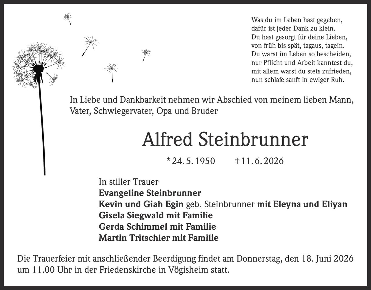<p>Was du im Leben hast gegeben,<br>dafür ist jeder Dank zu klein.<br>Du hast gesorgt für deine Lieben,<br>von früh bis spät, tagaus, tagein.<br>Du warst im Leben so bescheiden,<br>nur Pflicht und Arbeit kanntest du,<br>mit allem warst du stets zufrieden,<br>nun schlafe sanft in ewiger Ruh.</p>

<p>In Liebe und Dankbarkeit nehmen wir Abschied von meinem lieben Mann, Vater, Schwiegervater, Opa und Bruder</p>

<p><strong>Alfred Steinbrunner</strong><br>* 24. 5. 1950 † 11. 6. 2026</p>

<p>In stiller Trauer<br><strong>Evangeline Steinbrunner</strong><br><strong>Kevin und Giah Egin</strong> geb. Steinbrunner mit <strong>Eleyna und Eliyan</strong><br><strong>Gisela Siegwald</strong> mit Familie<br><strong>Gerda Schimmel</strong> mit Familie<br><strong>Martin Tritschler</strong> mit Familie</p>

<p>Die Trauerfeier mit anschließender Beerdigung findet am Donnerstag, den 18. Juni 2026 um 11.00 Uhr in der Friedenskirche in Vögisheim statt.</p>