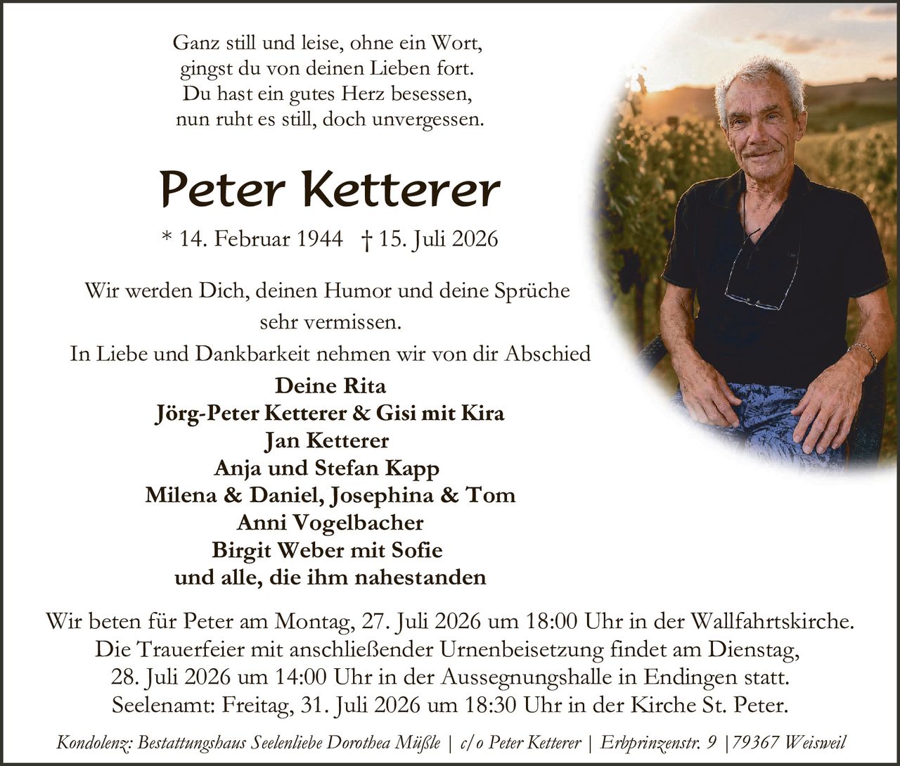 <p>Ganz still und leise, ohne ein Wort,<br/>gingst du von deinen Lieben fort.<br/>Du hast ein gutes Herz besessen,<br/>nun ruht es still, doch unvergessen.</p>

<p><strong>Peter Ketterer</strong><br/>* 14. Februar 1944  † 15. Juli 2026</p>

<p>Wir werden Dich, deinen Humor und deine Sprüche<br/>sehr vermissen.</p>

<p>In Liebe und Dankbarkeit nehmen wir von dir Abschied</p>

<p><strong>Deine Rita</strong><br/><strong>Jörg-Peter Ketterer &amp; Gisi mit Kira</strong><br/><strong>Jan Ketterer</strong><br/><strong>Anja und Stefan Kapp</strong><br/><strong>Milena &amp; Daniel, Josephina &amp; Tom</strong><br/><strong>Anni Vogelbacher</strong><br/><strong>Birgit Weber mit Sofie</strong><br/>und alle, die ihm nahestanden</p>

<p>Wir beten für Peter am Montag, 27. Juli 2026 um 18:00 Uhr in der Wallfahrtskirche. Die Trauerfeier mit anschließender Urnenbeisetzung findet am Dienstag, 28. Juli 2026 um 14:00 Uhr in der Aussegnungshalle in Endingen statt. Seelename: Freitag, 31. Juli 2026 um 18:30 Uhr in der Kirche St. Peter.</p>

<p><i>Kondolenz: Bestattungshaus Seelenliebe Dorothea Müßle | c/o Peter Ketterer | Erbprinzenstr. 9 | 79367 Weisweil</i></p>