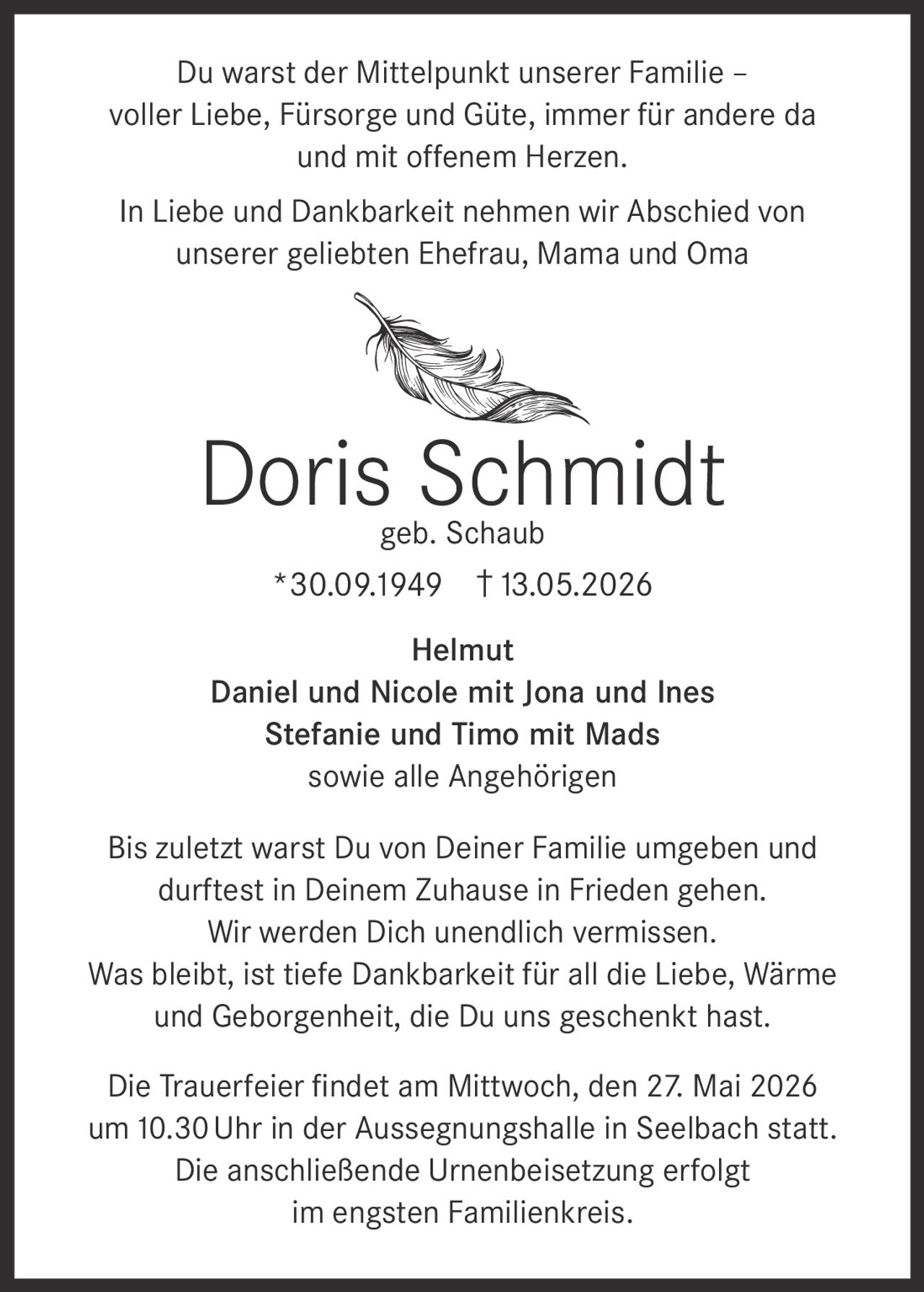 <p>Du warst der Mittelpunkt unserer Familie –<br>voller Liebe, Fürsorge und Güte, immer für andere da<br>und mit offenem Herzen.</p><p>In Liebe und Dankbarkeit nehmen wir Abschied von<br>unserer geliebten Ehefrau, Mama und Oma</p><p><strong>Doris Schmidt</strong><br>geb. Schaub<br>*30.09.1949 †13.05.2026</p><p>Helmut<br>Daniel und Nicole mit Jona und Ines<br>Stefanie und Timo mit Mads<br>sowie alle Angehörigen</p><p>Bis zuletzt warst Du von Deiner Familie umgeben und<br>durftest in Deinem Zuhause in Frieden gehen.<br>Wir werden Dich unendlich vermissen.<br>Was bleibt, ist tiefe Dankbarkeit für all die Liebe, Wärme<br>und Geborgenheit, die Du uns geschenkt hast.</p><p>Die Trauerfeier findet am Mittwoch, den 27. Mai 2026<br>um 10.30 Uhr in der Aussegnungshalle in Seelbach statt.<br>Die anschließende Urnenbeisetzung erfolgt<br>im engsten Familienkreis.</p>