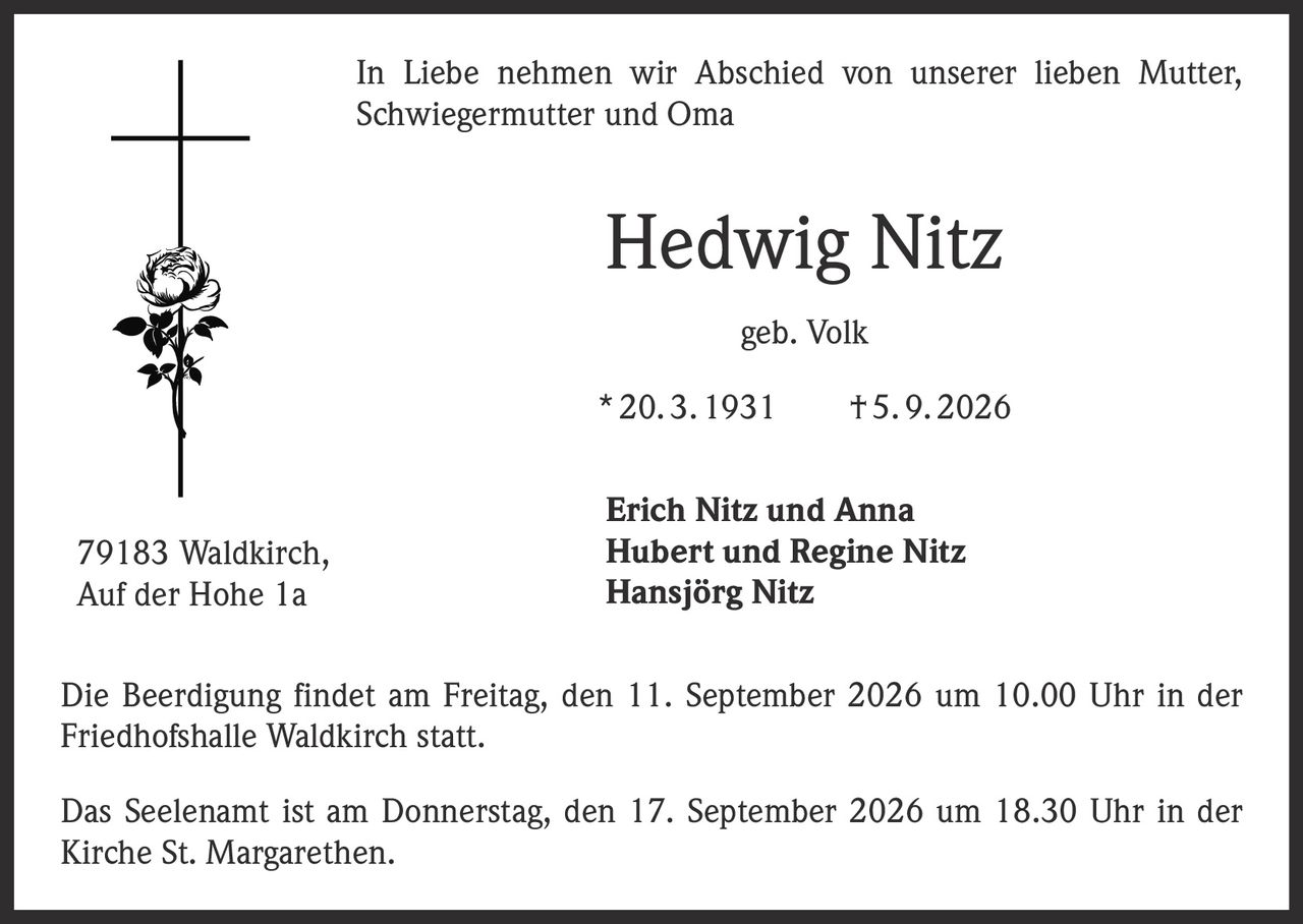 <p>In Liebe nehmen wir Abschied von unserer lieben Mutter, Schwiegermutter und Oma</p>

<p><strong>Hedwig Nitz</strong><br>geb. Volk<br>* 20. 3. 1931 † 5. 9. 2026</p>

<p><strong>Erich Nitz und Anna</strong><br>
<strong>Hubert und Regine Nitz</strong><br>
<strong>Hansjörg Nitz</strong></p>

<p>79183 Waldkirch,<br>Auf der Hohe 1a</p>

<p>Die Beerdigung findet am Freitag, den 11. September 2026 um 10.00 Uhr in der Friedhofshalle Waldkirch statt.</p>

<p>Das Seelenamt ist am Donnerstag, den 17. September 2026 um 18.30 Uhr in der Kirche St. Margarethen.</p>