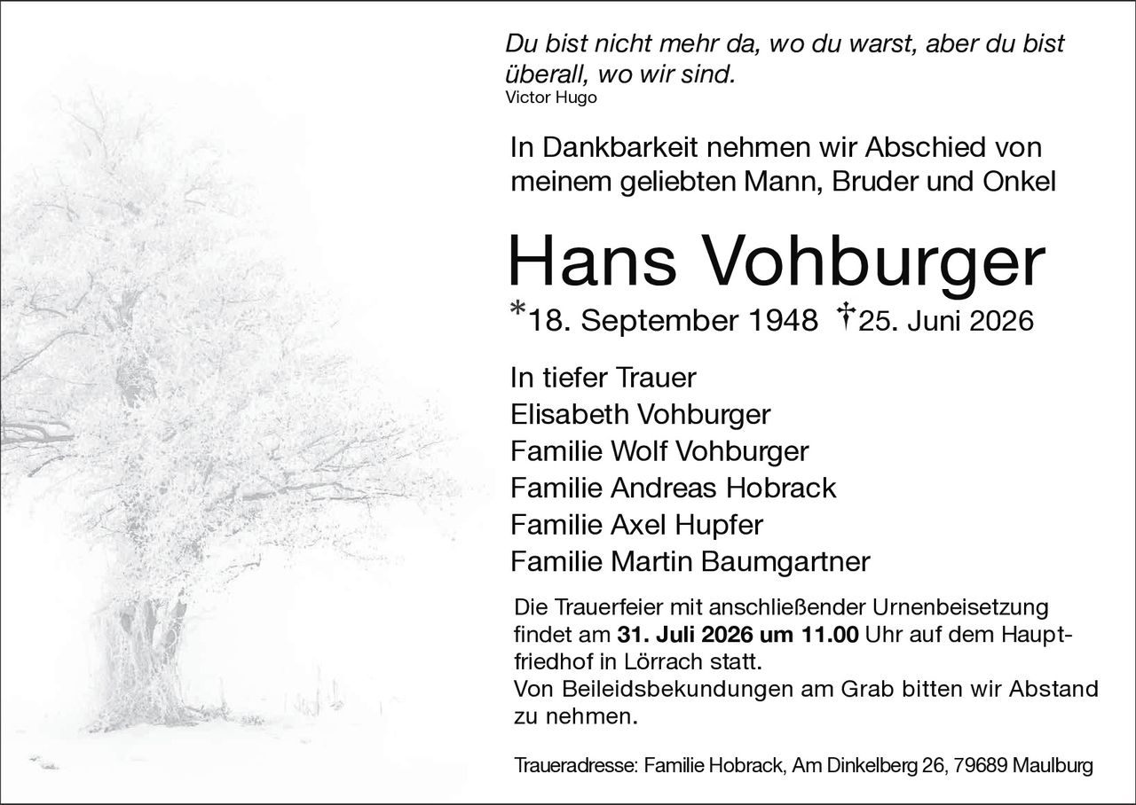 <p><i>Du bist nicht mehr da, wo du warst, aber du bist überall, wo wir sind.</i><br><strong>Victor Hugo</strong></p><p>In Dankbarkeit nehmen wir Abschied von meinem geliebten Mann, Bruder und Onkel</p><p><strong>Hans Vohburger</strong><br>*18. September 1948 †25. Juni 2026</p><p>In tiefer Trauer<br>Elisabeth Vohburger<br>Familie Wolf Vohburger<br>Familie Andreas Hobrack<br>Familie Axel Hupfer<br>Familie Martin Baumgartner</p><p>Die Trauerfeier mit anschließender Urnenbeisetzung findet am <strong>31. Juli 2026 um 11.00</strong> Uhr auf dem Hauptfriedhof in Lörrach statt.<br>Von Beileidsbekundungen am Grab bitten wir Abstand zu nehmen.</p><p>Traueradresse: Familie Hobrack, Am Dinkelberg 26, 79689 Maulburg</p>