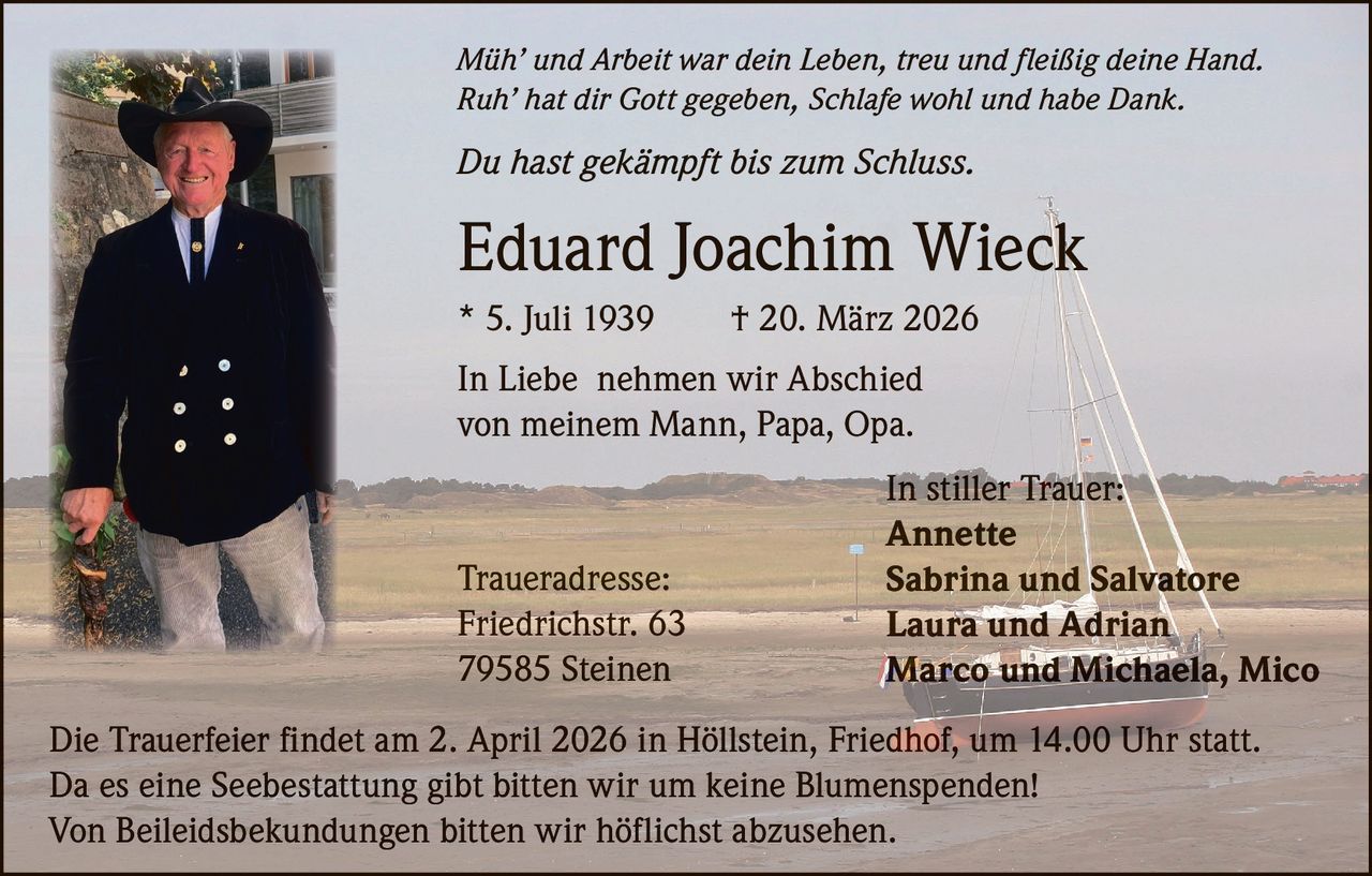 Müh’ und Arbeit war dein Leben, treu und fleißig deine Hand.
Ruh’ hat dir Gott gegeben, Schlafe wohl und habe Dank.

Du hast gekämpft bis zum Schluss.

Eduard Joachim Wieck
* 5. Juli 1939

† 20. März 2026

In Liebe nehmen wir Abschied
von meinem Mann, Papa, Opa.

Traueradresse:
Friedrichstr. 63
79585 Steinen

In stiller Trauer:
Annette
Sabrina und Salvatore
Laura und Adrian
Marco und Michaela, Mico

Die Trauerfeier findet am 2. April 2026 in Höllstein, Friedhof, um 14.00 Uhr statt.
Da es eine Seebestattung gibt bitten wir um keine Blumenspenden!
Von Beileidsbekundungen bitten wir höflichst abzusehen.