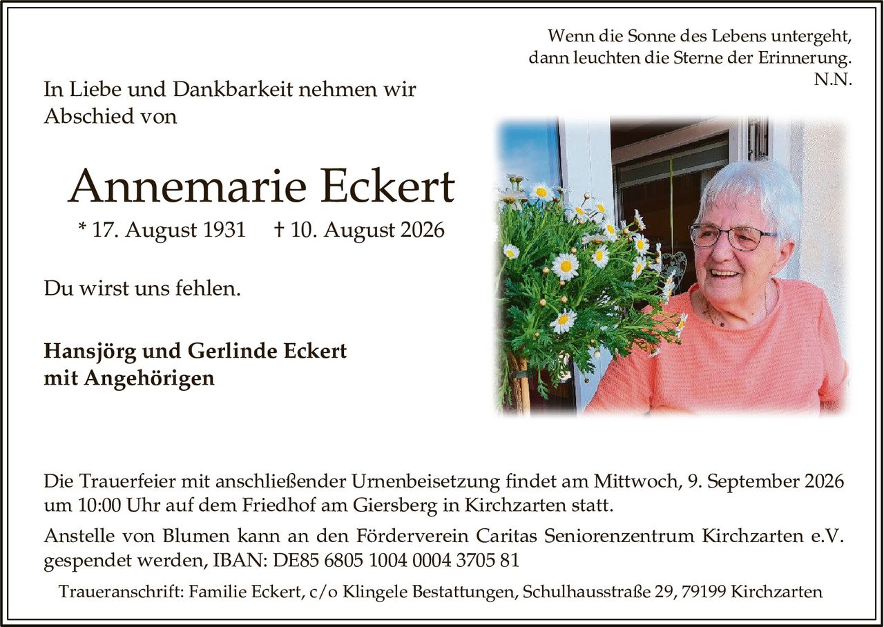 <p><i>Wenn die Sonne des Lebens untergeht, dann leuchten die Sterne der Erinnerung. N.N.</i></p><p>In Liebe und Dankbarkeit nehmen wir Abschied von</p><p><strong>Annemarie Eckert</strong></p><p>* 17. August 1931 † 10. August 2026</p><p>Du wirst uns fehlen.</p><p><strong>Hansjörg und Gerlinde Eckert mit Angehörigen</strong></p><p>Die Trauerfeier mit anschließender Urnenbeisetzung findet am Mittwoch, 9. September 2026 um 10:00 Uhr auf dem Friedhof am Giersberg in Kirchzarten statt.</p><p>Anstelle von Blumen kann an den Förderverein Caritas Seniorenzentrum Kirchzarten e.V. gespendet werden, IBAN: DE85 6805 1004 0004 3705 81</p><p>Traueranschrift: Familie Eckert, c/o Klingele Bestattungen, Schulhausstraße 29, 79199 Kirchzarten</p>
