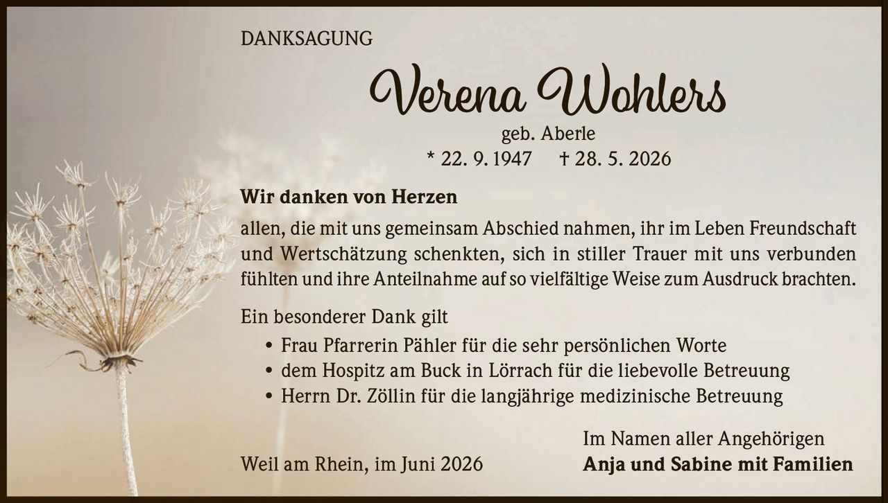 <p><strong>DANKSAGUNG</strong></p><p><strong>Verena Wohlers</strong><br />geb. Aberle<br />* 22. 9. 1947 † 28. 5. 2026</p><p><strong>Wir danken von Herzen</strong></p><p>allen, die mit uns gemeinsam Abschied nahmen, ihr im Leben Freundschaft und Wertschätzung schenkten, sich in stiller Trauer mit uns verbunden fühlten und ihre Anteilnahme auf so vielfältige Weise zum Ausdruck brachten.</p><p><strong>Ein besonderer Dank gilt</strong></p><p>• Frau Pfarrerin Pähler für die sehr persönlichen Worte<br />• dem Hospitz am Buck in Lörrach für die liebevolle Betreuung<br />• Herrn Dr. Zöllin für die langjährige medizinische Betreuung</p><p>Im Namen aller Angehörigen<br />Weil am Rhein, im Juni 2026 <strong>Anja und Sabine mit Familien</strong></p>
