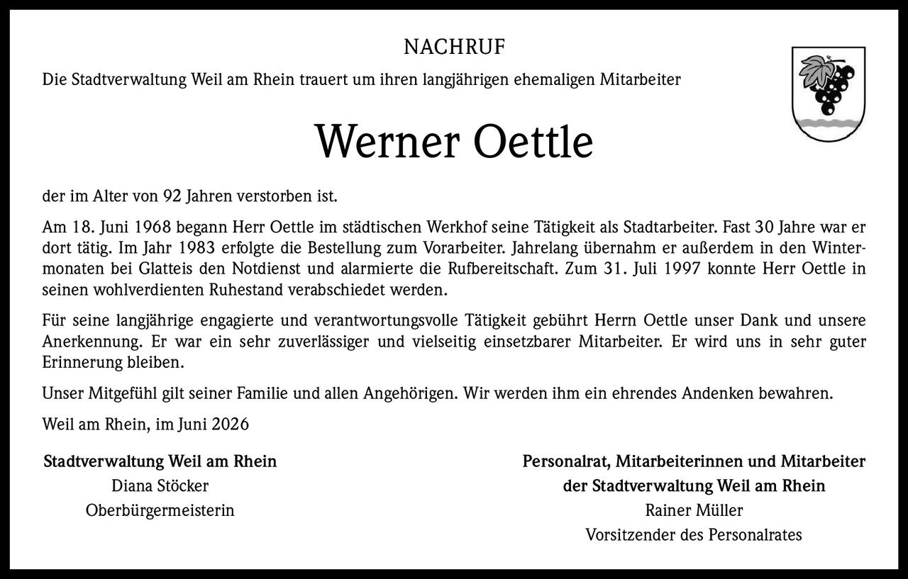 <p>Die Stadtverwaltung Weil am Rhein trauert um ihren langjährigen ehemaligen Mitarbeiter</p>

<p>Werner Oettle</p>

<p>der im Alter von 92 Jahren verstorben ist.</p>

<p>Am 18. Juni 1968 begann Herr Oettle im städtischen Werkhof seine Tätigkeit als Stadtarbeiter. Fast 30 Jahre war er dort tätig. Im Jahr 1983 erfolgte die Bestellung zum Vorarbeiter. Jahrelang übernahm er außerdem in den Wintermonaten bei Glatteis den Notdienst und alarmierte die Rufbereitschaft. Zum 31. Juli 1997 konnte Herr Oettle in seinen wohlverdienten Ruhestand verabschiedet werden.</p>

<p>Für seine langjährige engagierte und verantwortungsvolle Tätigkeit gebührt Herrn Oettle unser Dank und unsere Anerkennung. Er war ein sehr zuverlässiger und vielseitig einsetzbarer Mitarbeiter. Er wird uns in sehr guter Erinnerung bleiben.</p>

<p>Unser Mitgefühl gilt seiner Familie und allen Angehörigen. Wir werden ihm ein ehrendes Andenken bewahren.</p>

<p>Weil am Rhein, im Juni 2026</p>

<p><strong>Stadtverwaltung Weil am Rhein</strong><br/>Diana Stöcker<br/>Oberbürgermeisterin</p>

<p><strong>Personalrat, Mitarbeiterinnen und Mitarbeiter<br/>der Stadtverwaltung Weil am Rhein</strong><br/>Rainer Müller<br/>Vorsitzender des Personalrates</p>